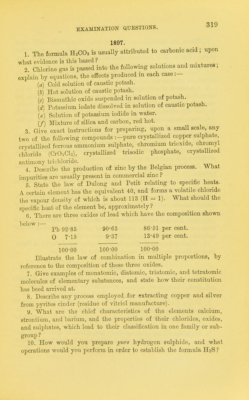 1897. 1. The fomnala H2CO3 is usually attributed to carbonic acid ; upon what evidence is this based ? j • j. „ . 2 Chlorine gas is passed into the following solutions and mixtures , explain by equations, the effects produced in each case :— (a) Cold solution of caustic potash. (i) Hot solution of caustic potash. (c) Bismuthic oxide suspended in solution of potash. {d) Potassium iodate dissolved in solution of caustic potash. (e) Solution of potassium iodide in water. (/) Mixture of silica and carbon, red hot. 3. Give exact instructions for preparing, upon a small scale, any two of the foUowiag compounds :—pure crystallized copper sulphate, crystallized feii-ous ammonium sulphate, chromium trioxide, chromyl chloride (CrO'.Cl2), crystalHzed trisodio phosphate, crystallized antimony trichloride. 4. Desciibe the production of zinc by the Belgian process. What impurities are usually present in commercial zinc ? 5. State the law of Dulong and Petit relating to specific heats. A certain element has the equivalent 40, and forms a volatile chloride the vapour density of wHch is about 113 (H = 1). What should the specific heat of the element be, approximately ? 6. There are three oxides of lead which have the composition shown below :— Pb 92-85 90-63 86-51 per cent. 0 7-15 9-37 13-49 per cent. 100-00 100-00 100-00 Illustrate the law of combination iu multiple proportions, by reference to the composition of these three oxides. 7. Give examples of monatomic, diatomic, triatomic, and tetratomic molecules of elementary substances, and state how their constitution has beed arrived at. 8. Describe any process employed for extracting copper and silver from pyrites cinder (residue of vitriol manufacture). 9. What are the chief characteristics of the elements calcium, strontium, and barium, and the properties of their chlorides, oxides, and sulphates, which lead to their classification in one family or sub- group ? 10. How would you prepare pure hydrogen sulphide, and what operations would you perform in order to establish the formula H?S F