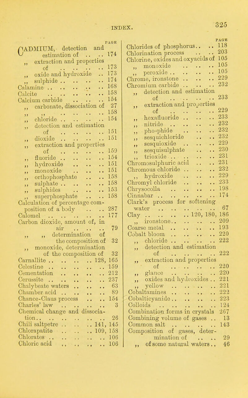 PAGK CADMIUM, detection and estimation of .. . 174 .. extraction and properties of 173 oxide and hydi-oxide .. 173 ,, sulphide 174 Cnlauiine 168 Calcite ..158 Calcium carbide •• 1^* ,, carbonate, dissociation of 27 158 ,, chloride ..154 detection and estimation of 151 dioxide 151 ,, extraction and properties of 159 ,, fluoride 154 „ hydroxide 151 monoxide 151 ,, orthophosphate .. .. 158 sulphate 158 sulphides 153 ,, superphosphate .. .. 158 Calculation of percentage com- position of a body .. .. 287 Calomel ..177 Carbon dioxide, amount of, in air 79 ,, determination of the composition of 32 monoxide, determination of the composition of 32 Camallite 128, 165 Celestine 159 Cementation 212 Cerussite 237 Chalybeate waters 63 Chamber acid 89 Chance-Claus process .. .. 164 Charles' law 3 Cliemical change and dissocia- tion 26 Chili saltpetre 141, 145 Chlorapatite 109, 158 Chlorates 106 Chloric acid ,, ., ., .. 106 PAGE Chlorides of phosphorus., .. 118 Chlorination process .. .. 203 Chlorine, oxides and oxyacids of 105 ,, monoxide 105 ,, peroxide 105 Chrome, ironstone 229 Chromium carbide .. 232 ,, detection and estimation of 233 ,, extraction and properties of 229 hexafluoride 233 ,, nitride 232 ,, pho-^phide 232 sesquichloride .. .. 232 sesquioxide 229 ,, sesquisulphate .. .. 230 ,, trioxide 231 Chromosulphui-ic acid .. ..231 Chromous chloride 232 ,, hydroxide 229 Chromyl chloride 233 Chiysocolla 198 Cinnabar 174 Clark's process for softening water 67 Clay 120, 180, 186 ,, ironstone 209 Coai'se metal 193 Cobalt bloom 220 ,, chloride .. 222 ,, detection and estimation of 222 ,, extraction and properties of 220 glanee 220 oxides and hydroxides .. 221 „ yellow 221 Cobaltamines 222 Gobalticyanido 223 Colloids 124 Combination forms in crystals 267 Combining volume of gases .. 13 Common salt 143 Composition of gases, deter- mination of .. .. 29 of some natui-al waters., 46