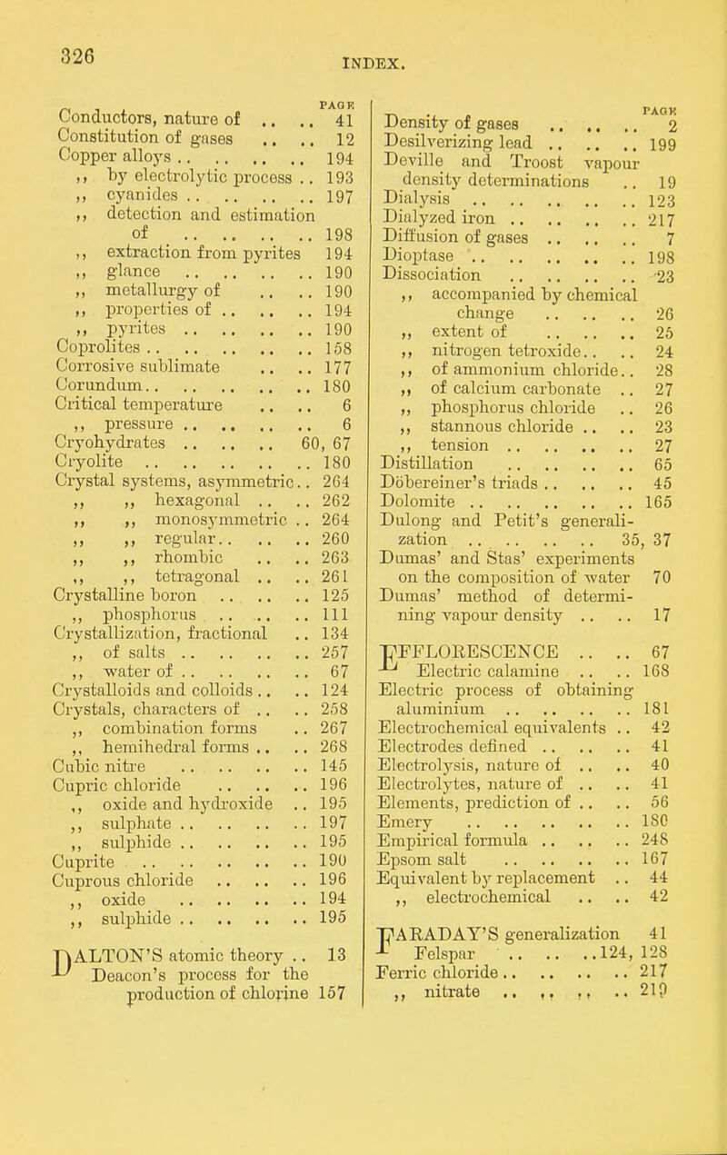 INDEX. ^ , , PAGE Conductors, nature of .. .. 41 Constitution of gnses .. .. 12 Copper alloys 194 by electrolytic process .. 193 ,, cyanides 197 detection and estimation of 198 ,, extraction from pyrites 194 ,, glance 190 metallurgy of .. .. 190 properties of 194 pyrites 190 Coprolites 158 Corrosive sublimate .. .. 177 Corundum ISO Critical temperature .. .. 6 pressure 6 Cryobydrates 60, 67 Cryolite 180 Crystal systems, asymmetric.. 264 ,, hexagonal .. .. 262 ,, ,, monosymmetric .. 264 ,, regular 260 ,, rhombic .. .. 263 ,, ,, tetragonal .. .. 261 Crystalline boron 125 ,, phosphorus Ill Crystallization, fractional .. 134 ,, of salts 257 ,, water of 67 Crj^stalloids and colloids .. .. 124 Crystals, characters of .. .. 258 ,, combination forms .. 267 ,, hemihedral forms .. .. 268 Cubic niti'e 145 Cupric chloride 196 ,, oxide and hydi'oxide .. 195 ,, sulphate 197 ,, sulphide 195 Cuprite .. _ 190 Cuprous chloride 196 ,, oxide 194 ,, sulphide 195 DALTON'S atomic theory .. 13 Deacon's process for the production of chlorine 157 Density of gases 2 Desilverizing lead 199 Deville and Troost vapour density determinations .. 19 Dialysis .. .. 123 Dialyzed iron 217 Diffusion of gases 7 l>ioptase 198 Dissociation '23 ,, accompanied by chemical change 26 ,, extent of 25 nitrogen tetroxide. . .. 24 of ammonium chloride.. 28 of calcium carbonate .. 27 ,, phosphorus chloride .. 26 ,, stannous chloride .. .. 23 tension 27 Distillation 65 Dbbereiner's triads 45 Dolomite 165 Dulong and Petit's generali- zation .. 35, 37 Dumas' and Stas' experiments on the composition of water 70 Dumas' method of determi- ning vapoui- density .. .. 17 PFFLORESCENCE .. .. 67 Electric calamine .. .. 168 Electric process of obtaining aluminium 181 Electrochemical equivalents .. 42 Electrodes defined 41 Electrolysis, nature of ., .. 40 Electrolytes, nature of .. .. 41 Elements, prediction of .. .. 56 Emery 180 Empirical formula 248 Epsom salt 167 Equivalent by replacement .. 44 ,, electi'ochemical .. .. 42 PA RAD AY'S generalization 41 Felspar 124, 128 Ferric chloride 217 ,, nitrate .. ., ..210
