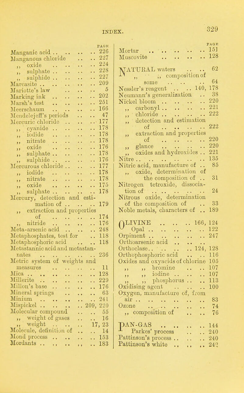 TAOK Manganic acid 226 iJanganoiis chloride .. .. 2'27 oxide 224 ,, sulphate 228 ,, sulphide 227 Marcasite 209 Mariotte's law 5 Marking ink 202 Marsh's test 251 Jleerschaum 166 Meiidelejeff's periods .. .. 47 Merciu-ic chloride 177 ,, cyanide 178 ,, iodide 178 nitrate 178 oxide 176 ,, sulphate 178 ,, sulphide 176 Mercui-ous chloride 177 iodide 178 ,, nitrate 178 oxide 175 ,, sul^jhate 178 Mercury, detection and esti- mation of 179 ,, extraction and proxjerties of 174 ,, nitride 176 Meta-arsenic acid 248 Metaphosphates, test for ,. 118 Motaphosphoric acid .. ., 118 Metastannic acid and metastan- nates 236 Metric system of weights and measures 11 Mica 128 Millerite 229 Millon'sbase 176 Mineral springs 63 Minium 241 Mispickel 209, 220 Molecular compound .. .. 55 weight of gases ,. .. 16 ,, weight 17, 23 Molecule, definition of .. .. 14 Mond process 153 Mordants .. ., .. ,, ..183 PACK Mortar 1^1 Muscovite 128 INJATUliAL waters .. 62 -L'l composition of some .. .. .. 64 Nessler's reagent .. .. 140, 178 Neumann's generalization .. 38 Nickel bloom 220 ,, carbonyl 221 ,, chloride .. ...... 222 ,, detection and estimation of ..222 ,, extraction and properties of 220 „ glance .. .. .. ..220 ,, oxides and hydroxides .. 221 Nitre 135 Nitric acid, manufacture of .. 85 ,, oxide, determination of the composition of .. 31 Nitrogen tetroxide, dissocia- tion of 24 Nitrous oxide, detei-mination of the composition of .. 33 Noble metals, characters of .. 189 ALIVINE 166, 124 ^ Opal 122 Orpiment 247 Orthoarsenic acid Orthoclase 124, 128 Orthophosphoric acid .. .. 116 Oxides and oxyacids of chlorine 105 ,, ,, bromine .. .. 107 ,, ,, iodine 107 ,, ,, phosphorus .. ., 113 Oxidising agent 100 Oxygen, manufactui-e of, from air 83 Ozone 74 ,, composition of .. .. 76 pAN-GAS 144 -'- Parkes' process .. .. 240 Pattinson's process 240 Pattinson's white ., ., ,. 24'^