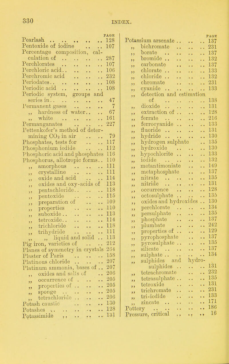 PAGE Pearlasli 128 Pentoxide of iodine .. .. 107 Percentage composition, cal- culation of 287 Perchlorates 107 Perchloric acid 106 Perchromic acid 232 Periodates 108 Periodic acid 108 Periodic system, groups and series in 47 i'ermanent gases , 7 hardness of water.. .. 67 ,, white 161 Permanganates 227 Pettenkofer's method of deter- mining CO 2 in air .. .. 79 Phosphates, tests for .. .. 117 Phosphonium iodide .. .. 112 Phosphoric acid and phosphates 116 Phosphorus, allotropic forms.. 110 ,, amorphous Ill crystalline Ill ,, oxide and acid .. ..114 ,, oxides and oxy-acids of 113 ,, pentachloride 118 ,, pentoxide 115 preparation of .. .. 109 j)roperties 110 ,, suboxide 113 ,, tetroxide 114 trichloride 118 ,, trihydiide Ill ,, ,, liquid and solid .. 113 Pig iron, varieties of .. .. 212 Planes of symmetry in crystals 264 Plaster of Paris 158 Platinous chloride 207 Platinum ammonia, hases of .. 207 ,, oxides and sails of .. 206 occurrence of 205 properties of 205 sponge 205 ,, tetrachloride 206 Potash caustic 130 Potashes ■. 128 Potassimide , 131 PAOl! Potassium arsenate 137 bichromate 231 borate 137 bromide 132 carbonate 137 chlorate 133 chloride 132 chromate 231 cyanide 133 detection and estimation of 138 dioxide 131 extraction of 128 ferrate 216 ferrocj'^anide 133 fluoride 131 hydride 130 hydrogen sulphate .. 135 hydroxide 130 hypochlorite 133 iodide 132 metantimoniate .. .. 149 metaphosphate .. .. 137 nitrate 135 nitride 131 occurrence 128 octosulphate 135 oxides and hydroxides .. 130 perchlorate 134 persulphate 135 phosphate 137 plumbate 242 properties of 129 pyrophosphate .. .. 137 pyrosulphate 135 silicate 137 sulphate 134 sulphides and hydro- sulphides 131 tetrachromate .. .. 232 tetrasuli)hate 135 tetroxide 131 trichromate 231 tri-iodide 133 zincate 171 Pottery 186 Pressure, critical 16