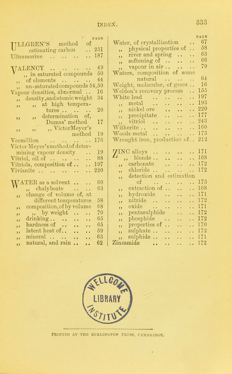 TAOE TTLT.GREN'S method of ^ estimating carbon .. 231 Ultramarine 187 YALENCY 49 ' ,, in saturated compounds 60 ,, of elements 44 ,, un-saturatedcompounds 54,50 Vapom- densities, abnonnal .. ] 6 density,and atomic weight 34 ,, at high tempera- tm-es .... .. 20 ,, determination of, Dumas' method 17 ,, ,, ,, VictorMeyer's method 19 Yei-million 176 Yictor Meyer'smethodof deter- mining vapour density .. 19 Yitriol, oil of .. _ 88 Yitriols, composition of .. .. 197 Yivianite 220 WATER as a solvent .. .. 60 ,, chalybeate .. .. 63 change of volume of, at different temperatures 58 ,, composition,of by volume 68 ,, ,, by weight .. .. 70 drinking 65 hardness of 65 ,, latent heat of 59 mineral 63 natural, and rain ,, ,. 62 Water, of crystallization .. 67 ,, physical properties of .. 58 river and spring .. .. 63 ,, softening of 66 ,, vapour in air 79 Waters, composition of some natural 64 Weight, molecular, of gnscs .. 16 Weldon's recovery process .. 155 White lead 197 ,, metal 193 ,, nickel ore 220 ,, precipitate 177 ,, vitriol 243 Witherite 160 Woods metal 173 Wrought iron, prorliictioii of. . 212 7INC alloys 171 ^ blende 168 ,, carbonate 172 ,, chloride 172 detection and estimation of _ 173 extraction of 168 hydroxide 171 nitride 172 oxide 171 pentasulphide .. .. 172 ,, phosphide 172 ,, properties of 170 sulphate 172 ,, sulphide 171 Zincamide 172 tnTN'l'KI) AT THK BUIir.INOTON PKrSS, rAMUUlUCR.