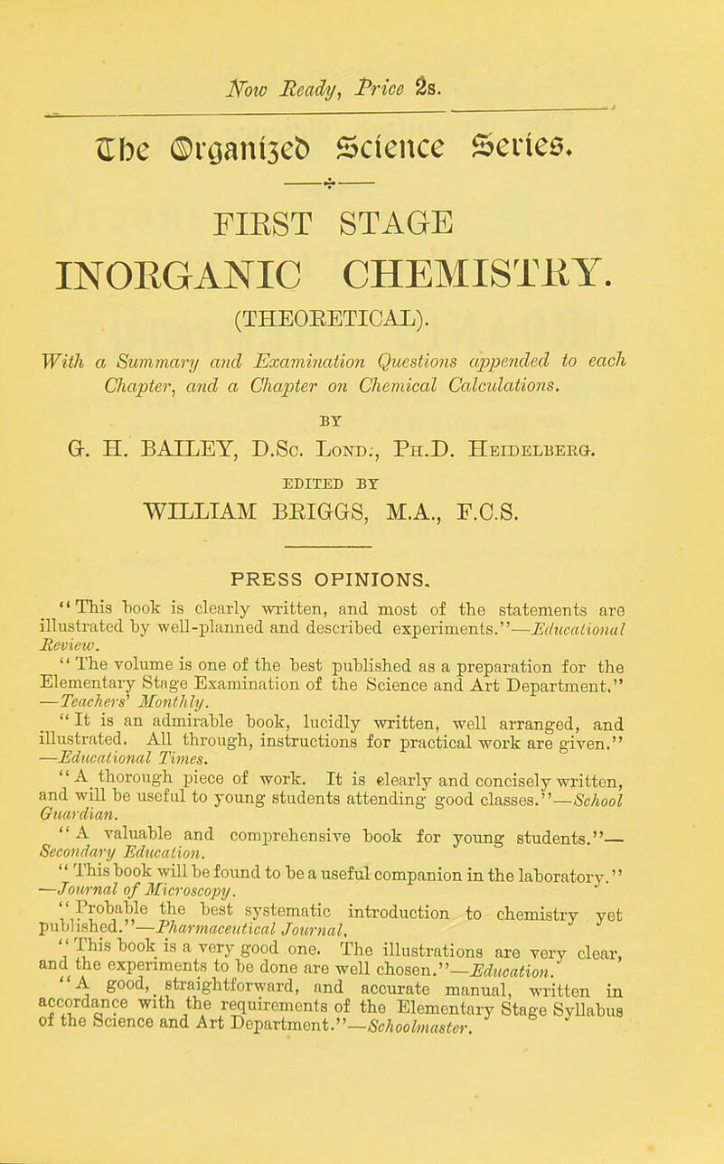 Kow Ready^ Price ^s. ^be ©rganiseb Science Seilee, FIEST STAGE INOEGANIC CHEMISTKY. (THEOEETICAL). Wiik Oj Summary and Examination Questions appended to each Chapter, and a Chapter on Chemical Calculations. BY G. H. BAILEY, D.Sc. Lond., Ph.D. Heidelberg. EDITED BY WILLIAM BEIGGS, M.A., F.C.S. PRESS OPINIONS. This book is clearly written, and most of the statements are illustrated hy well-planned and described experiments.—Edticationul Beview.  The volume is one of the best published as a preparation for the Elementary Stage Examination of the Science and Art Department. — Teachers'' Monthly. It is an admirable book, lucidly written, well arranged, and illustrated. All through, instructions for practical work are given. —Educational Times. A_ thorough piece of work. It is dearly and concisely written, and will be useful to young students attending good classes.—.ScAoo; Guardian. A valuable and comprehensive book for young students.— Secondary Education. '' This book will be found to be a useful companion in the laboratory.'' —Journal of Microscopy. Probable the best systematic introduction to chemistry yet published.—Pharmaceutical Journal,  This book is a very good one. The illustrations are very clear, and the experiments to be done are well chosen.—Education. A good, straightforward, and accurate manual, written in accordance with the requirements of the Elementary Stage SyUabus of the Science and Art Department.—^/ioofowflsCm