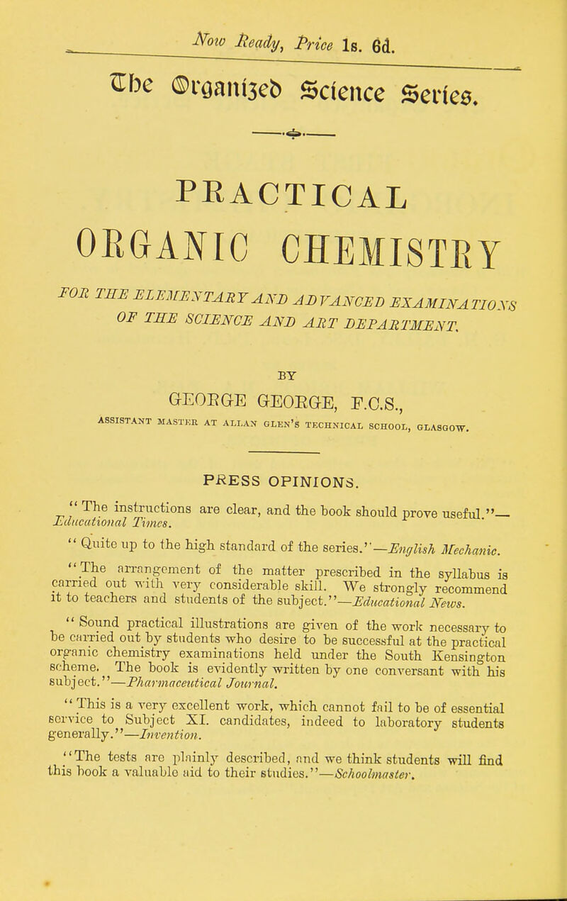 i^oio Heady, Price Is. 6d. ^be ®rgaiU3eb Science Serfea. —«±»— PEACTICAL OEGANIC CHEMISTRY FOR TEE ELEMUXTAEYAND ADVANOEB EXAMINATIONS OF THE SCIENCE ANE ART EEPARTMENT BY GEOEGE GEOEGE, F.O.S., ASSISTANT MASTKU AT ALLAN GLEN's TECHNICAL SCHOOL, GLASGOW. PRESS OPINIONS.  The instructions are clear, and the book should prove usefiU — Ldncutional Times.  Quite up to the high standard of the Beries.'-—English Mechanic.  The arrangement of the matter prescribed in the syllabus is carried out ^^■lth very considerable skill. We strongly recommend It to teachers and students of the s,\i\>]Qct.''—Educational Neivs.  Sound practical illustrations are given of the work necessary to be earned out by students who desire to be successful at the practical organic chemistry examinations held under the South Kensington scheme. The book is evidently written by one conversant with his subject.—Pharmaeeictical Journal,  This is a very excellent work, which cannot fail to be of essential service to Subject XI. candidates, indeed to laboratory students generally.''—Invention. The tests arc plninly described, and we think students will find this book a valuable aid to their studies.—Schoolmaster.