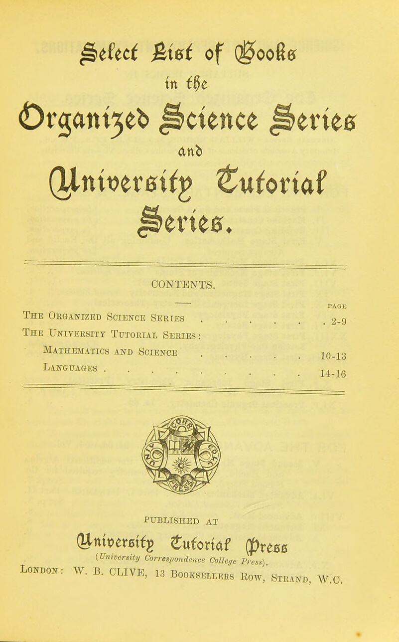 ^tket &iBt of (0ooRg in i^t Or3ant5eb Science ^eriee Series, CONTENTS. PACK The Oeganizeb Science Series 2-9 The UNiTERsiTr Tutorial Series: Mathematics and Science 10-13 Languages ... 11 , ^ published at {University Correspondence College I'resn) Loi^don: W. B. CLIVE, 13 Booksellers Row, Strand, W.O.