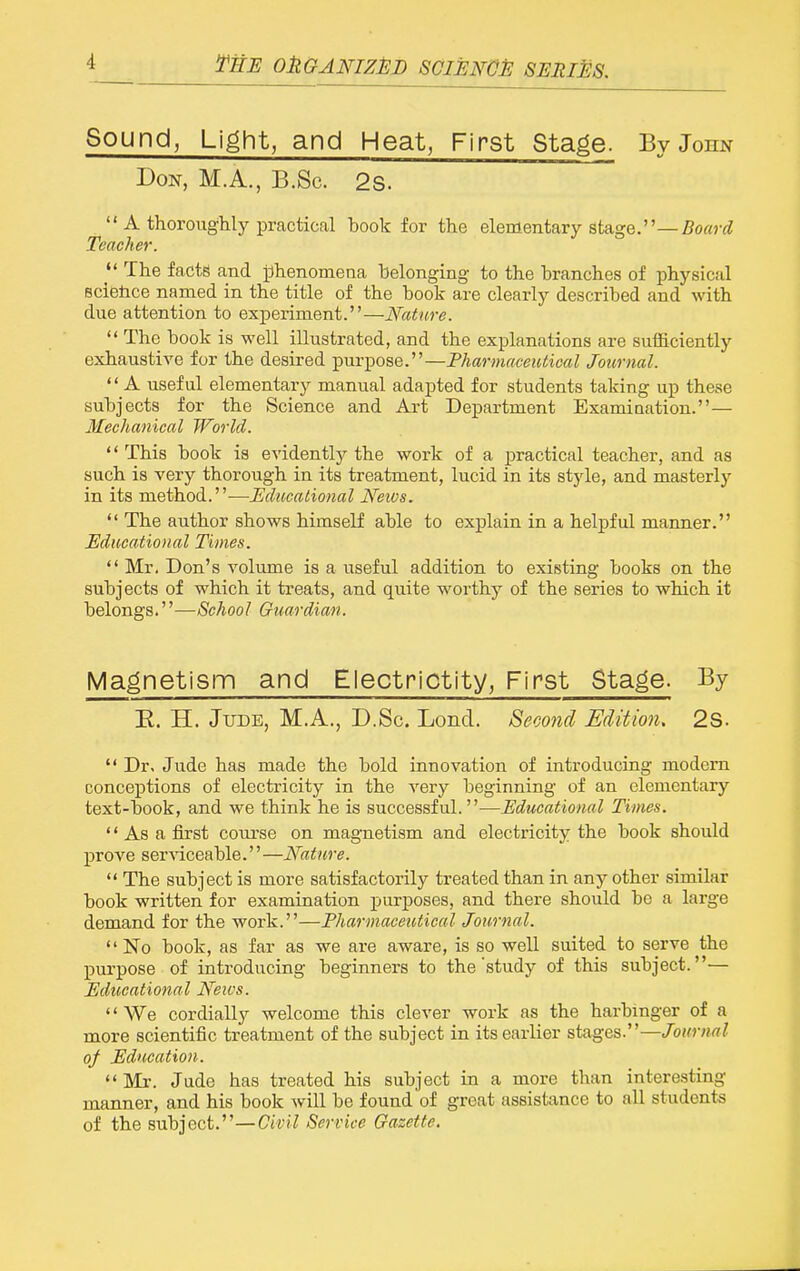 fiiE OttGANIZED SCWGJE SIlMlM Sound, Light, and Heat, First Stage. By John Don, M.A., B.Sc. 2s.  A thoroughly practical book for the elementary Stage.—fioffj-i? Teacher. The facte and jjhenomena belonging to the branches of physical Bcietice named in the title of the book are clearly described and with due attention to experiment.—Nature.  The book is well illustrated, and the explanations are sufficiently exhaustive for the desired purpose.—Fharmaceuticul Journal. '' A useful elementary manual adapted for students taking up these subjects for the Science and Art Department Examination.— Mechanical World. This book is evidently the work of a practical teacher, and as such is very thorough in its treatment, lucid in its style, and masterly in its method.—Educational Neivs.  The author shows himself able to explain in a helpful manner. Educational Times.  Mr. Don's volume is a useful addition to existing books on the subjects of which it treats, and quite worthy of the series to which it belongs.''—School Guardian. Magnetism and Electrictity, First Stage. By E. H. JuDE, M.A., D.Sc. Lend. Second Edition. 2S.  Dr. Jude has made the bold innovation of introducing modem conceptions of electricity in the very beginning of an elementary text-book, and we think he is successful.—Educational Times.  As a first course on magnetism and electricity the book should prove serA^iceable.'' —Nature.  The subject is more satisfactorily treated than in any other similar book written for examination purposes, and there should be a large demand for the work.—Tharmaceutical Journal. No book, as far as we are aware, is so well suited to serve the purpose of introducing beginners to the'study of this subject.— Educational Neu's. '' We cordially welcome this clever work as the harbinger of a more scientific treatment of the subject in its earlier stages.—Journal of Education. Mr. Jude has treated his subject in a more than intere.sting manner, and his book will be found of great assistance to all students of the subject.—Civil Service Gazette.