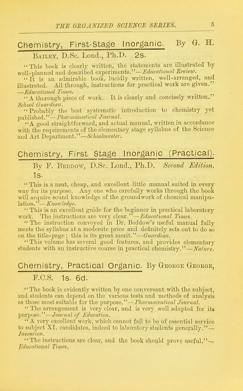 Chemistry, First-Stage Inorganic By G. H. Bailey, D.Sc Lond., Ph.D. 2S. This book is clearly written, the statements are illustrated by well-planned and described experiments.—Educational Revieio. It is an admii'able book, lucidly wi-itten, well-arranged, and illustrated. All tkrough, instructions for practical work are given. —Educational Times, A thorough piece of work. It is clearly and concisely written. School Guardian. Probably the best systematic introduction to chemistry yet published.—Pharmaceutical Journal. A good straightforward, and actual manual, written in accordance with the requirements of the elementary stage syllabus of the Science and Ai-t Department.—Schoolmaster. Chemistry, First Stage Inorganic (Practical). By F. Beddow, D.Sc. Loncl., Ph.D. Second Edition, Is.  This is a neat, cheap, and excellent little manual suited in every way for its pm-pose. Any one who carefully works through the book will acquire soimd knowledge of the groundwork of chemical manipu- lation. ''—Knowledge. '' This is an excellent guide for the beginner in practical laboratory work. The instructions are very clear.—Educational Times.  The instruction conveyed in Dr. Beddow's useful manual fully meets the syllabus at a moderate price and definitely sets out to do so on the title-page ; this is its great merit.—Guardian. '' This volume has several good features, and provides elementary students with an instructive course in practical chemistry.—Nature. Chemistry, Practical Organic. By Geokge G-eobge, P.C.S. 1s. 6cl.  The book is evidently written by one conversant with the subject, and students can depend on the various tests and methods of analysis as those most suitable for the purpose.—Pharmaceutical Journal.  The arrangement is very clear, and is very well adapted for its purpose.—Journal a/ Education.  A very excellent work, which cannot fail to be of pssential service to subject XI. candidates, indeed to laboratory students generally.— Invention. The instructions are clear, and the book shovi.ld prove useful,-^ Jiducational Times,