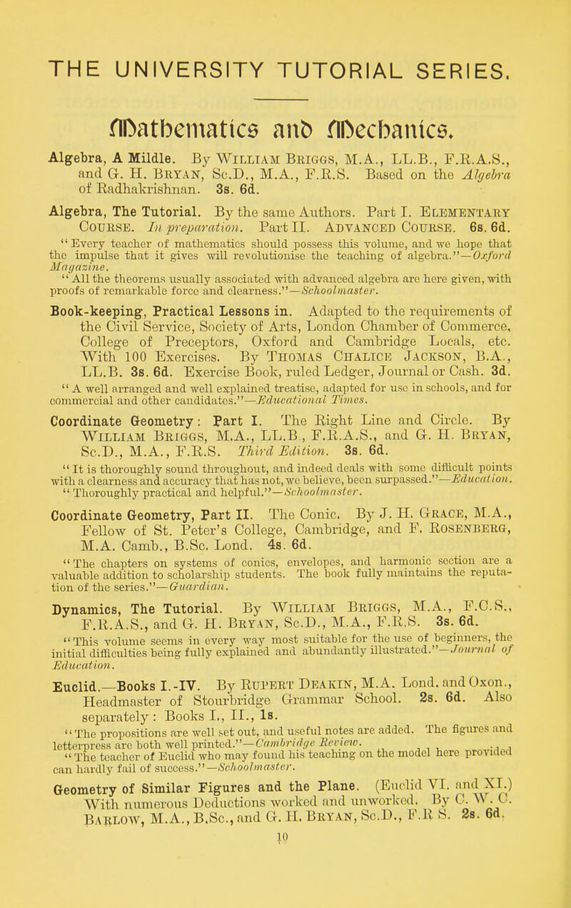 THE UNIVERSITY TUTORIAL SERIES. fIDatbematice anb flDecbantce. Algebra, A Mildle. By William Beiggs, M.A., LL.B., F.R.A.S., and G. H. BuYAN, Sc.D., M.A., F.R.S. Based on the Algebra of Radhakrishnan. 3s. 6d. Algebra, The Tutorial. By the same Authors. Part I. Elementary Course. //* preparation. Part II. ADVANCED C0UK.SE. 6s. 6d. Every teacher of mathematics should possess this vohime, aud we hope that the impulse that it gives will revolutionise the teaching of algebra.—O.r/orrf Magazine.  All the theorems usually associsited with advanced algebra are here given, with proofs of remarkable force and clearness.—Schoolmaster. Book-keeping, Practical Lessons in. Adapted to the requirements of the Civil Service, Society of Arts, London Chamber of Commerce, College of Preceptors, Oxford and Cambridge Locals, etc. With 100 Exercises. By THOMAS Ch-altcio Jackson, B.A., LL.B. 3s. 6d. Exercise Book, ruled Ledger, Journal or Cash. 3d.  A well arranged and well explained treatise, adapted for use in schools, and for commercial and other candidates.—Jiducational Times. Coordinate Geometry: Part I. The Right Line and Circle. By William Beiggs, M.A., LL.B., F.R.A.S., and G. H. Bryan, Sc.D., M.A., F.R.S. Third Edition. 3s. 6d.  It is thoroughly sound throughout, and indeed deals with some difficult points with a clearness and accuracy that has not, we believe, been surpassed.—i?rf«fr(^/o?i.  Thoroughly practical and YLQl^twV—Schoolmaster. Coordinate Geometry, Part II. The Conic. By J. H. Grace, M.A., Fellow of St. Peter's College, Cambridge, and F. Rosenberg, M.A. Camb., B.Sc. Lond. 4s. 6d. The chapters on systems of conies, envelopes, and harmonic section are a valuable addition to scholarship students. The book fully maintains the reputa- tion of the neriGs.—Guardian. Dynamics, The Tutorial. By William Briggs, M.A., F.C.S., F.R.A.S., and G. H. Bryan, Sc.D., M.A., F.R.S. 3s. 6d. This volume seems in every way most suitable for the use of beginners, the initial difficulties being fully explained and abundantly illustrated.—./ojwv/rt/ of Education. Euclid.—Books I.-IV. By Rupert Deakin, M.A. Lond. and Oxon., Headmaster of Stourbridge Grammar School. 2s. 6d. Also separately: Books L, II., Is. The propositions are well set out, and useful notes are added. The figures and letterpress are both well printed.—6'«wir(V///« iJ^'c/ew.  The teacher of Euclid who may found his teachmg on the model here provided can hardly fail of succeas.—Schoolmaster. Geometry of Similar Figures and the Plane. (Euclid VI. -i^i^d XL) With munerous Deductions worked and unworkcd. By C. . C. Barlow, M.A., B.Sc, and G. IL Bryan, Sc.D., F.R S. 2s. 6d.