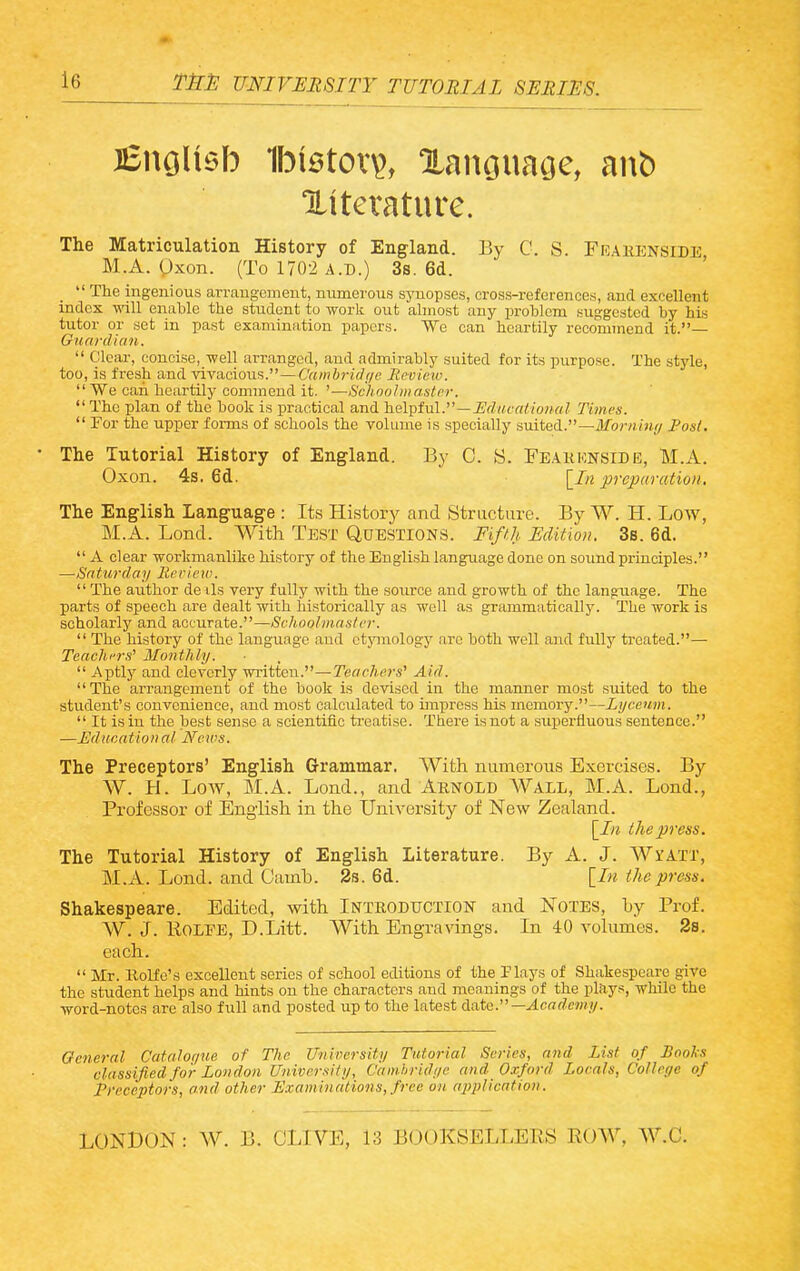 Xiterature. The Matriculation History of England. By C. S. Frakenside M.A. Oxon. (To 1702 A.D.) 3s. 6d. _  The ingenious arrangement, numerous sjniopses, cross-references, and excellent index will enable the student to work out almost any problem suggested by his tutor or set in past examination papers. We can heartily recommend it.— Guardian.  Clear, concise, well arranged, and admirably suited for its purpose. The style, too, is fresh and vivacious.—C'ambj-Uf/e Review.  We can heartily commend it. '—Schoolmaster.  The plan of the book is practical and helpful.—JJrf«cr(//ow«? Times.  For the upper forms of schools the volume is specially suited.—Morning JPosl. The Tutorial History of England. By C. S. Feakk.nside, M.A. Oxon. 4s. 6d. \_In preparation. The English Language : Its History and Structure. By W. H. Low, M.A. Lond. With Test Q,0E.STI0NS. liffh Edition. 3s. 6d.  A clear workmanlike history of the Engli.sh language done on sound principles. —Saturday lieriew.  The author de ils very fully with the source and growth of the language. The parts of speech are dealt with historically as well as grammatically. The work is scholarly and accurate.—Schoolmaster.  The history of the language aud etymology arc both well and fully treated.— Teachi'rs^ Monthly.  Aptly and cleverly written.—Teachers' Aid. The arrangement of the book is devised in the manner most suited to the student's convenience, and most calciilated to impress his memory.—Lyceum.  It is in the best sense a scientific treatise. There is not a superfluous sentence. —Lditcational News. The Preceptors' English Grammar. With numerous Exercises. By W. H. Low, M.A. Lond., and Arnold Wall, M.A. Lond., Professor of English in the University of New Zealand. the press. The Tutorial History of English Literature. By A. J. Wyatt, M.A. Lond. and Camb. 2s. 6d. \_Iu the press. Shakespeare. Edited, with Inteoduction and Notes, by Prof. W. J. ROLPE, D.Litt. With Engravings. In 40 volumes. 2s. each.  Mr. Kolfo's excellent series of school editions of the Plays of Shakespeare give the student helps and hints on the characters and meanings of the plays, while the word-notes are also full and posted up to the latest A.aXQ.'—Academy. Ocneral Catalor/ue of The University Tutorial Series, and list of Bools classified for London University, Cainhridyc and Oxford Locals, College of Preceptors, and other Examinations,.free on application. LONDON : W. B. CLIVE, 13 BOOKSELLEPvS ROW, W.C.