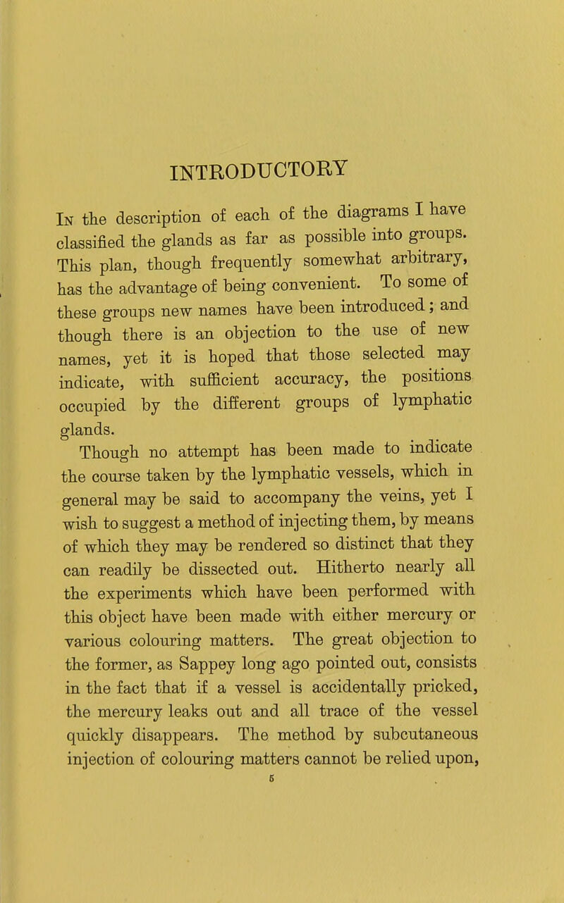 INTRODUCTORY In the description of each of the diagrams I have classified the glands as far as possible into groups. This plan, though frequently somewhat arbitrary, has the advantage of being convenient. To some of these groups new names have been introduced; and though there is an objection to the use of new names, yet it is hoped that those selected may indicate, with suflacient accuracy, the positions occupied by the different groups of lymphatic glands. Though no attempt has been made to indicate the course taken by the lymphatic vessels, which in general may be said to accompany the veins, yet I wish to suggest a method of injecting them, by means of which they may be rendered so distinct that they can readily be dissected out. Hitherto nearly all the experiments which have been performed with this object have been made with either mercury or various colouring matters. The great objection to the former, as Sappey long ago pointed out, consists in the fact that if a vessel is accidentally pricked, the mercury leaks out and all trace of the vessel quickly disappears. The method by subcutaneous injection of colouring matters cannot be relied upon,