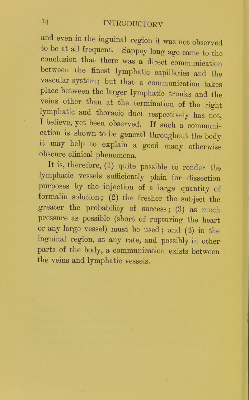 and even in the inguinal region it was not observed to be at all frequent. Sappey long ago came to tlie conclusion that there was a direct communication between the finest lymphatic capillaries and the vascular system; but that a communication takes place between the larger lymphatic trunks and the veins other than at the termination of the right lymphatic and thoracic duct respectively has not, I believe, yet been observed. If such a communi- cation is shown to be general throughout the body it may help to explain a good many otherwise obscure clinical phenomena. It is, therefore, (1) quite possible to render the lymphatic vessels sufficiently plain for dissection purposes by the injection of a large quantity of formalin solution; (2) the fresher the subject the greater the probability of success; (3) as much pressure as possible (short of rupturing the heart or any large vessel) must be used; and (4) in the inguinal region, at any rate, and possibly in other parts of the body, a communication exists between the veins and lymphatic vessels.