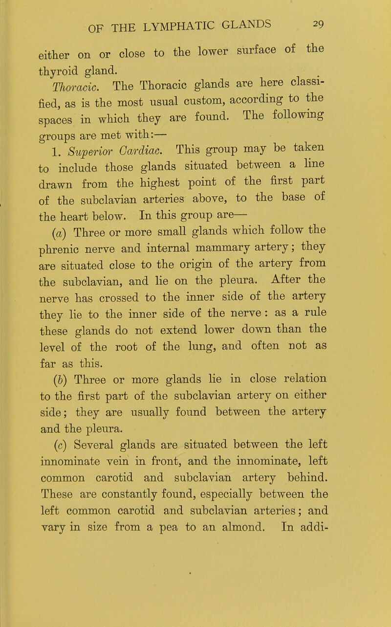 either on or close to the lower surface of the thyroid gland. TJioracic. The Thoracic glands are here classi- fied, as is the most usual custom, according to the spaces in which they are found. The following groups are met with:— 1. Superim^ Cardiac. This group may be taken to include those glands situated between a line drawn from the highest point of the first part of the subclavian arteries above, to the base of the heart below. In this group are— (a) Three or more small glands which follow the phrenic nerve and internal mammary artery; they are situated close to the origin of the artery from the subclavian, and lie on the pleura. After the nerve has crossed to the inner side of the artery they lie to the inner side of the nerve : as a rule these glands do not extend lower down than the level of the root of the lung, and often not as far as this. (&) Three or more glands lie in close relation to the first part of the subclavian artery on either side; they are usually found between the artery and the pleura. (c) Several glands are situated between the left innominate vein in front, and the innominate, left common carotid and subclavian artery behind. These are constantly found, especially between the left common carotid and subclavian arteries; and vary in size from a pea to an almond. In addi-