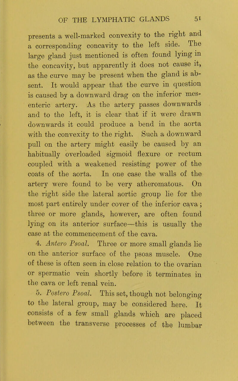 presents a well-marked convexity to the right and a corresponding concavity to the left side. The large gland just mentioned is often found lying in the concavity, but apparently it does not cause it, as the curve may be present when the gland is ab- sent. It would appear that the curve in question is caused by a downward drag on the inferior mes- enteric artery. As the artery passes downwards and to the left, it is clear that if it were drawn downwards it could produce a bend in the aorta with the convexity to the right. Such a downward pull on the artery might easily be caused by an habitually overloaded sigmoid flexure or rectum coupled with a weakened resisting power of the coats of the aorta. In one case the walls of the artery were found to be very atheromatous. On the right side the lateral aortic group lie for the most part entirely under cover of the inferior cava; three or more glands, however, are often found lying on its anterior surface—this is usually the case at the commencement of the cava. 4. Antero Psoal. Three or more small glands lie on the anterior surface of the psoas muscle. One of these is often seen in close relation to the ovarian or spermatic vein shortly before it terminates in the cava or left renal vein. 6. Postero Psoal. This set, though not belonging to the lateral group, may be considered here. It consists of a few small glands which are placed between the transverse processes of the lumbar