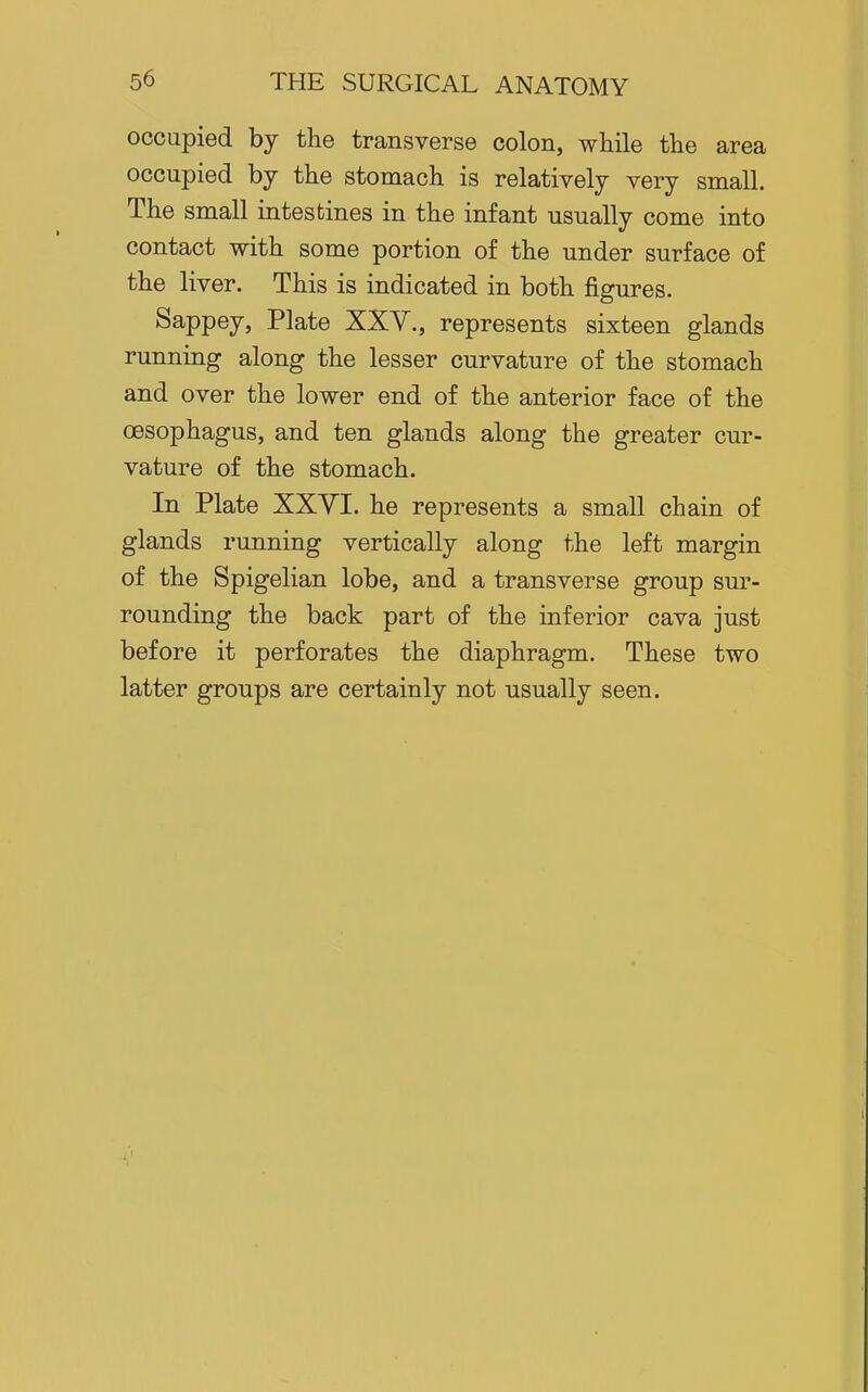 occupied by the transverse colon, while the area occupied by the stomach is relatively very small. The small intestines in the infant usually come into contact with some portion of the under surface of the liver. This is indicated in both figures. Sappey, Plate XXY., represents sixteen glands running along the lesser curvature of the stomach and over the lower end of the anterior face of the oesophagus, and ten glands along the greater cur- vature of the stomach. In Plate XXVI. he represents a small chain of glands running vertically along the left margin of the Spigelian lobe, and a transverse group sur- rounding the back part of the inferior cava just before it perforates the diaphragm. These two latter groups are certainly not usually seen.