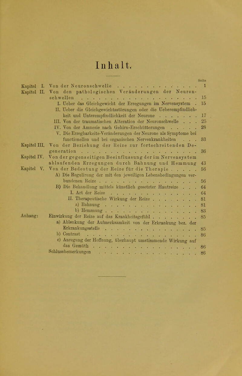 Inhalt. Seite Kapitel I. Vod der Neuronschwelle ■ . . . . 1 Kapitel II. Von den palhologisclien Veränderungen der Neuron- scbwellen 15 I. Ueber das Gleichgewicht der Erregungen im Nervensystem . 15 U. lieber die Gleichgewichtsstörungen oder die Ueberempfindlich- keit und Unterempfindlichkeit der Neurone 17 III. Von der traumatischen Alteration der NeuronschweUe ... 25 IV. Von der Amnesie nach Gehirn-Erschütterungen 28 V. Die Erregbarkeits-Veränderungen der Neurone als Symptome bei functionellen und bei organischen Nervenkrankheiten ... 33 Kapitel ni. Von der Beziehung der Reize zur fortschreitenden De- generation 36 Kapitel IV. Von der gegenseitigen Beeinflussung der im Nervensystem ablaufenden Erregungen durch Bahnung und Hemmung 43 Kapitel V. Von der Bedeutung der Reize für die Therapie 56 A) Die ReguUruug der mit den jeweiligen Lebensbedingungen ver- bundenen Reize 56 B) Die Behandlung mittels künstlich gesetzter Hauti-eize ... 64 l. Art der Reize . , 64 II. Therapeutische Wirkung der Reize 81 a) Bahnung 81 b) Hemmung 83 Anhang: Einwirkung der Reize auf das Krankheitsgefühl 85 a) Ablenkung der Aufmerksamkeit von der Erkrankung bez. der Erkrankungsatelle y5 b) Contrast 86 c) Anregung der HofiFnung, überhaupt umstimmende Wirkung auf das Gemtith 86 Schlussbemerkungen 86