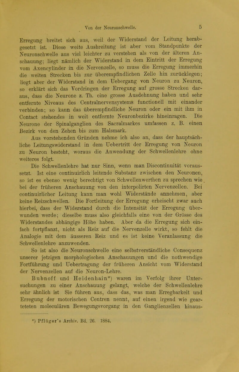 Erregung breitet sich aus, weil der Widerstand der Leitung herab- gesetzt ist. Diese weite Ausbreitung ist aber vom Standpunkte der Neiironschwelle aus viel leichter zu verstehen als von der älteren An- schauung: liegt nämlich der Widerstand in dem Eintritt der Erregung vom Axencylinder in die Nervenzelle, so muss die Erregung immerhin die weiten Strecken bis zur überempfindlichen Zelle hin zurücklegen; liegt aber der Widerstand in dem Uebergang von Neuron zu Neuron, so erklärt sich das Vordringen der Erregung auf grosse Strecken dar- aus, dass die Neurone z. Th. eine grosse Ausdehnung habeo und sehr entfernte Niveaus des Centrainervensystems functionell mit einander verbinden; so kann das überempfindliche Neuron oder ein mit ihm in Contact stehendes in weit entfernte Neuronbezirke hineinragen. Die Neurone der Spinalganglien des Sacralmarkes umfassen z. B. einen Bezirk von den Zehen bis zum Halsmark. Aus vorstehenden Gründen nehme ich also an, dass der hauptsäch- liche Leitungswiderstand in dem Uebertritt der Erregung von Neuron zu Neuron besteht, woraus die Anwendung der Schwellenlehre ohne weiteres folgt. Die Schwellenlehre hat nur Sinn, wenn man Discontinuität voraus- setzt. Ist eine continuirlich leitende Substanz zwischen den Neuronen, so ist es ebenso wenig berechtigt von Schwellenwerthen zu sprechen wie bei der früheren Anschauung von den interpolirten Nervenzellen. Bei continuirlicher Leitung kann man wohl Widerstände annehmen, aber keine Reizschwellen. Die Eortleitung der Erregung erheischt zwar auch hierbei, dass der Widerstand durch die Intensität der Erregung über- wunden werde; dieselbe muss also gleichfalls eine von der Grösse des Widerstandes abhängige Höhe haben. Aber da die Erregung sich ein- fach fortpflanzt, nicht als Reiz auf die Nervenzelle wirkt, so fehlt die Analogie mit dem äusseren Reiz und es ist keine Veranlassung die Schwellenlehre anzuwenden. So ist also die Neuronschwelle eine selbstverständliche Consequenz unserer jetzigen morphologischen Anschauungen und die nothwendige Fortführung und Uebertragung der früheren Ansicht vom Widerstand der Nervenzellen auf die Neuron-Lehre. Buhn off und Heidenhain*) waren im Verfolg ihrer Unter- suchungen zu einer Anschauung gelangt, welche der Schwellenlehre sehr ähnlich ist Sie führen aus, dass das, was man Erregbarkeit und Erregung der motorischen Centren nennt, auf einen irgend wie gear- teteten moleculären Bewegungsvorgang in den Ganglienzellen hinaus- *) Pfltiger's Archiv. Bd. 26. 1884.