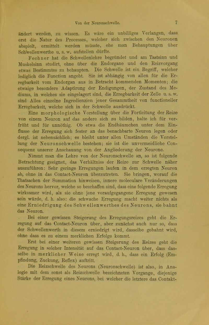 ändert werden, zu wissen. Es Wcäve ein unbilliges Verlangen, dass erst die Natur des Processes, welcher sich zwischen den Neuronen abspielt, ermittelt werden müsste, ehe man Behauptungen über Schwellenwerthe u. s. w. aufstellen dürfte. Fechner hat die Schwellenlehre begründet und am Tastsinn und Muskelsinn studirt, ohne über die Endorgane und den Eeizvorgang etwas Bestimmtes zu behaupten. Die Schwelle ist ein Begriff, welcher lediglich die Function angeht. Sie ist abhängig von allen für die Er- regbarkeit vom Endorgan aus in Betracht kommenden Momenten; die etwaige besondere Adaptirung der Endigungen, der Zustand des Me- diums, in welches sie eingelagert sind, die Erregbarkeit der Zelle u. s. w. sind Alles einzelne Ingredienzien jener Gesammtheit von functioneller Erregbarkeit, welche sich in der Schwelle ausdrückt. Eine morphologische Vorstellung über die Fortieitung der Reize von einem Neuron auf das andere sich zu bilden, halte ich für ver- früht und für unnöthig. Ob etwa die Endbäumchen unter dem Ein- flüsse der Erregung sich fester an das benachbarte Neuron legen oder dergl. ist nebensächlich; es bleibt unter allen Umständen die Vorstel- lung der Neuronschwelle bestehen; sie ist die unvermeidliche Con- sequenz unserer Anschauung von der Angliederung der Neurone. Nimmt man die Lehre von der Neuronschwelle an, so ist folgende Betrachtung geeignet, das Verhältniss der Reize zur Schwelle näher auszuführen: Sehr geringe Erregungen laufen in dem erregten Neuron ab, ohne in das Contact-Neuron überzutreten. Sie bringen, worauf die Thatsachen der Summation hinweisen, innere moleculare Veränderungen des Neurons hervor, welche so beschaffen sind, dass eine folgende Erregung wirksamer wird, als sie ohne jene voraufgegangene Erregung gewesen sein würde, d. h. also: die schwache Erregung macht weiter nichts als eine Erniedrigung des Schwellenwerthes des Neurons, sie bahnt das Neuron. Bei einer gewissen Steigerung des Erregungsreizes geht die Er- regung auf das Contact-Neuron über, aber zunächst auch nur so, dass der Schwellenwerth in diesem erniedrigt wird, dasselbe gebahnt wird, ohne dass es zu einem merklichen Erfolge kommt. Erst bei einer weiteren gewissen Steigerung des Reizes geht die Erregung in solcher Intensität auf das Contact-Neuron über, dass das- selbe in merklicher Weise erregt wird, d. h., dass ein Erfolg (Em- pfindung, Zuckung, Reflex) auftiitt. Die Reizschwelle des Neurons (Neuronschwelle) ist also, in Ana- logie mit dem sonst als Reizschwelle bezeichneten Vorgange, diejenige Stärke der Erregung eines Neurons, bei welcher die letztere das Contakt-