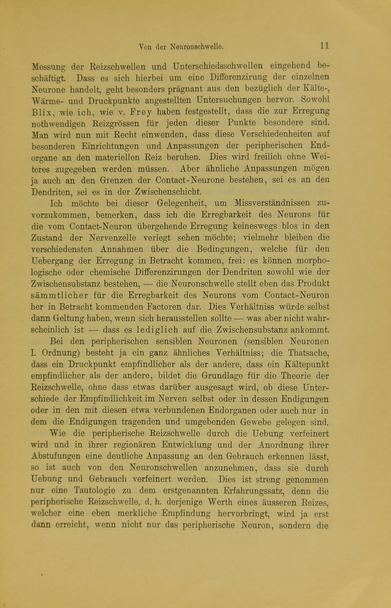Messung der Reizschwellen und Unterschiedsschwellen eingehend be- schäftigt Dass es sich hierbei um eine Differenzirung der einzelnen Neurone handelt, geht besonders prägnant aus den bezüglich der Kälte-, Wäi-me- und Druckpunkte angestellten Untersuchungen hervor. Sowohl Blix, wie ich, wie v. Frey haben festgestellt, dass die zur Erregung nothwendigen Eeizgrössen für jeden dieser Punkte besondere sind. Man wird nun mit Recht einwenden, dass diese Verschiedenheiten auf besonderen Einiichtungen und Anpassungen der peripherischen End- organe an den materiellen Reiz beruhen. Dies wird freilich ohne Wei- teres zugegeben werden müssen. Aber ähnliche Anpassungen mögen ja auch an den Grenzen der Contact-Neurone bestehen, sei es an den Dendriten, sei es in der Zwischenschicht. Ich möchte bei dieser Gelegenheit, um Missverständnissen zu- vorzukommen, bemerken, dass ich die Erregbarkeit des Neurons für die vom Contact-Neuron übergehende Erregung keineswegs blos in den Zustand der Nervenzelle verlegt sehen möchte; vielmehr bleiben die verschiedensten Annahmen über die Bedingungen, welche für den Uebergang der Erregung in Betracht kommen, frei: es können morpho- logische oder chemische Differenzirungen der Dendriten sowohl wie der Zwischensubstanz bestehen, — die Neuronschwelle stellt eben das Produkt sämmtlicher für die Erregbarkeit des Neurons vom Contact-Neuron her in Betracht kommenden Factoren dar. Dies Yerhältniss würde selbst dann Geltung haben, wenn sich herausstellen soUte — was aber nicht wahr- scheiolich ist — dass es lediglich auf die Zwischensubstanz ankommt. Bei den peripherischen sensiblen Neuronen (sensiblen Neuronen L Ordnung) besteht ja ein ganz ähnliches Verhältniss; die Thatsache, dass ein Druckpunkt empfindlicher als der andere, dass ein Kältepunkt empfindlicher als der andere, bildet die Grundlage für die Theorie der Reizschwelle, ohne dass etwas darüber ausgesagt wird, ob diese Unter- schiede der Empfindlichkeit im Nerven selbst oder in dessen Endigungen oder in den mit diesen etwa verbundenen Endorganen oder auch nur in dem die Endigungen tragenden und umgebenden Gewebe gelegen sind. Wie die peripherische EeizschweUe durch die Uebung verfeinert wird und in ihrer regionären Entwicklung und der Anordnung ihrer Abstufungen eine deutliche Anpassung an den Gebrauch erkennen lässt, so ist auch von den Neuronschwellen anzunehmen, dass sie durch Uebung und Gebrauch verfeinert werden. Dies ist streng genommen nur eine Tautologie zu dem erstgenannten Erfahrungssatz, denn die peripherische Reizschwelle, d. h. derjenige Werth eines äusseren Reizes, welcher eine eben merkliche Empfindung hervorbringt, wird ja ei-st dann erreicht, wenn nicht nur das peripherische Neuron, sondern die