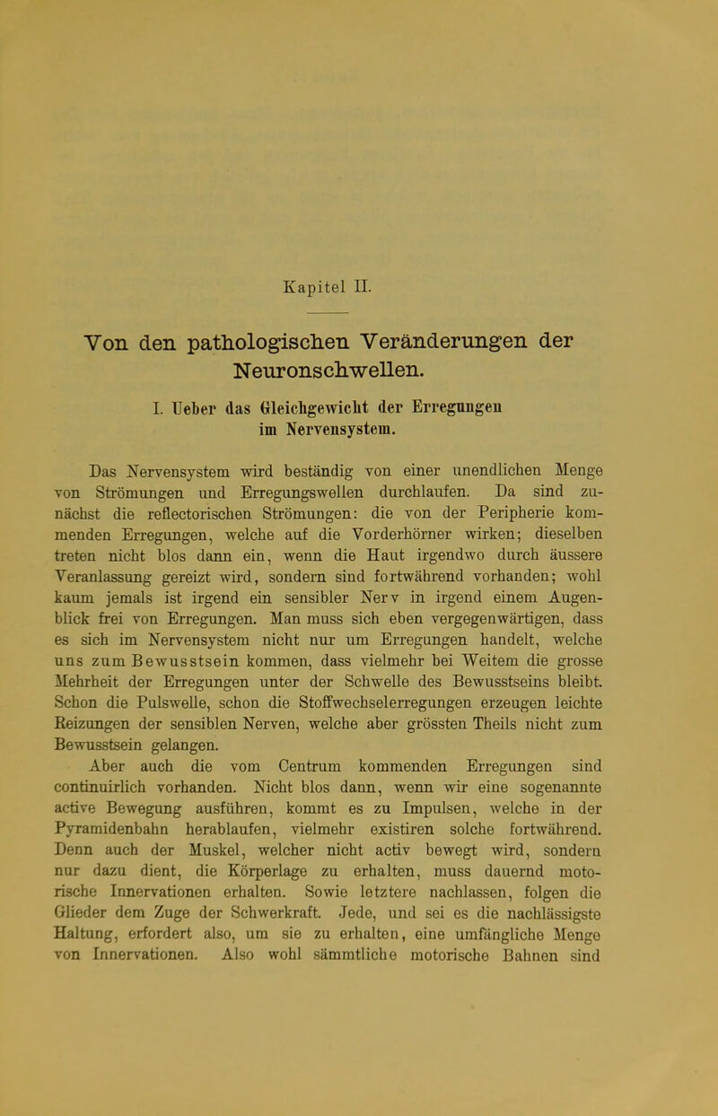 Von den pathologisclien Veränderungen der Neuronschwellen. I. TJeber das Gleichgewiclit der Erregungen im Nervensystem. Das Nervensystem wird beständig von einer unendlichen Menge von Strömungen und Erregungswellen durchlaufen. Da sind zu- nächst die reflectorischen Strömungen: die von der Peripherie kom- menden Erregungen, welche auf die Vorderhörner wirken; dieselben treten nicht blos dann ein, wenn die Haut irgendwo durch äussere Yeranlassung gereizt wird, sondern sind fortwährend vorhanden; wohl kaum jemals ist irgend ein sensibler Nerv in irgend einem Augen- blick frei von Erregungen. Man muss sich eben vergegenwärtigen, dass es sich im Nervensystem nicht nur um Erregungen handelt, welche uns zumBewusstsein kommen, dass vielmehr bei Weitem die grosse Mehrheit der Erregungen unter der Schwelle des Bewusstseins bleibt. Schon die Pulswelle, schon die Stoffwechselerregungen erzeugen leichte Reizungen der sensiblen Nerven, welche aber grössten Theils nicht zum Bewusstsein gelangen. Aber auch die vom Centrum kommenden Erregungen sind continuirlich vorhanden. Nicht blos dann, wenn wir eine sogenannte active Bewegung ausführen, kommt es zu Impulsen, welche in der Pyramidenbahn herablaufen, vielmehr existiren solche fortwährend. Denn auch der Muskel, welcher nicht activ bewegt wird, sondern nur dazu dient, die Körperlage zu erhalten, muss dauernd moto- rische Innervationen erhalten. Sowie letztere nachlassen, folgen die Glieder dem Zuge der Schwerkraft. Jede, und sei es die nachlässigste Haltung, erfordert also, um sie zu erhalten, eine umfängliche Menge von Innervationen. Also wohl sämmtliche motorische Bahnen sind