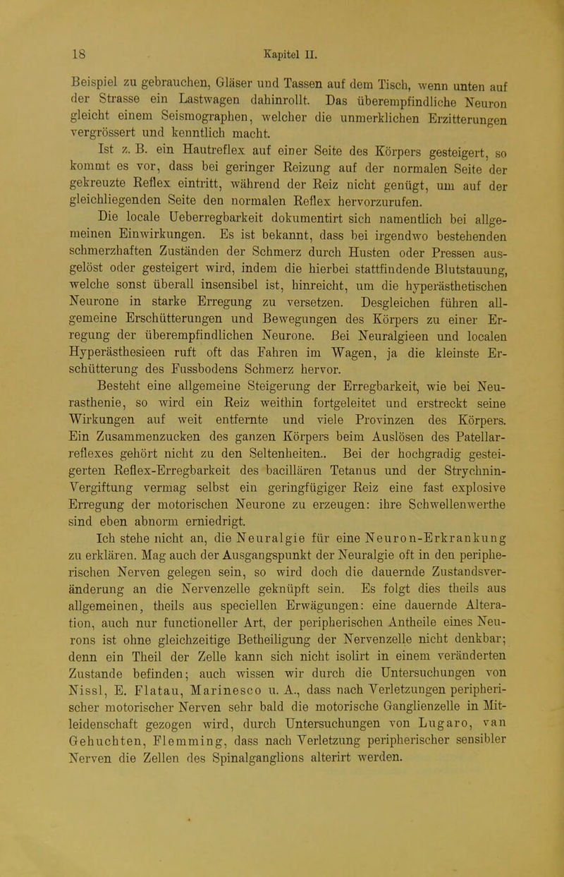 Beispiel zu gebrauchen, Gläser und Tassen auf dem Tisch, wenn unten auf der Strasse ein Lastwagen dahinroUt. Das überempfindliche Neuron gleicht einem Seismographen, welcher die unmerklichen Erzitterungen vergrössert und kenntlich macht. Ist z.B. ein Hautreflex auf einer Seite des Körpers gesteigert, so kommt es vor, dass bei geringer Reizung auf der normalen Seite der gekreuzte Reflex eintritt, während der Reiz nicht genügt, um auf der gleichliegenden Seite den normalen Reflex hervorzurufen. Die locale üeberregbarkeit dokumentirt sich namentlich bei alige- meinen Einwirkungen. Es ist bekannt, dass bei irgendwo bestehenden schmerzhaften Zuständen der Schmerz durch Husten oder Pressen aus- gelöst oder gesteigert wird, indem die hierbei stattfindende Blutstauung, welche sonst überall insensibel ist, hinreicht, um die hyperästhetischen Neurone in starke Erregung zu versetzen. Desgleichen führen all- gemeine Erschütterungen und Bewegungen des Körpers zu einer Er- regung der überempfindlichen Neurone. Bei Neuralgieen und localen Hyperästhesieen ruft oft das Fahren im Wagen, ja die kleinste Er- schütterung des Fussbodens Schmerz hervor. Besteht eine allgemeine Steigerung der Erregbarkeit, wie bei Neu- rasthenie, so wird ein Reiz weithin fortgeleitet und erstreckt seine Wirkungen auf weit entfernte und viele Provinzen des Körpers. Ein Zusammenzucken des ganzen Körpers beim Auslösen des Patellar- reflexes gehört nicht zu den Seltenheiten.. Bei der hochgradig gestei- gerten Reflex-Erregbarkeit des baciUären Tetanus und der Strychnin- Yergiftung vermag selbst ein geringfügiger Reiz eine fast explosive Erregung der motorischen Neurone zu erzeugen: ihre Schwellenwerthe sind eben abnorm erniedrigt. Ich stehe nicht an, die Neuralgie für eine Neuron-Erkrankung zu erklären. Mag auch der Ausgangspunkt der Neuralgie oft in den periphe- rischen Nerven gelegen sein, so wird doch die dauernde Zustandsver- änderung an die Nervenzelle geknüpft sein. Es folgt dies theils aus allgemeinen, theils aus speciellen Erwägungen: eine dauernde Altera- tion, auch nur functioneller Art, der peripherischen Antheile eines Neu- rons ist ohne gleichzeitige Betheiligung der Nervenzelle nicht denkbar; denn ein Theil der Zelle kann sich nicht isolirt in einem veränderten Zustande befinden; auch wissen wir durch die Untersuchungen von Nissl, E. Flatau, Marinesco U.A., dass nach Verletzungen peripheri- scher motorischer Nerven sehr bald die motorische Ganglienzelle in lilit- leidenschaft gezogen wird, durch Untersuchungen von Lugaro, van Gebuchten, Flemming, dass nach Verletzung peripherischer sensibler Nerven die Zellen des Spinalganglions alterirt werden.