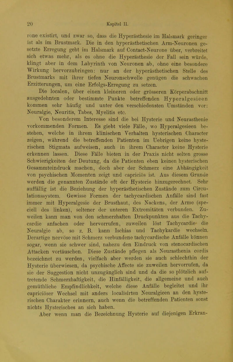 rone existirt, und zwar so, dass die Hyperästhesie im Halsmark geringer ist als im Brustmark. Die in den hyperästhetischen Arm-Neuronen ge- setzte Erregung geht im Halsmark auf Contact-Neurone über, verbreitet sich etwas mehr, als es ohne die Hyperästhesie der Fall sein würde, klingt aber in dem Labyrinth von Neuronen ab, ohne eine besondere Wirkung hervorzubringen: nur an der hyperästhetischen Stelle des Brustmarks mit ihrer tiefen Neuronschwelle genügen die schwachen Erzitterungen, um eine Erfolgs-Erregung zu setzen. Die localen, über einen kleineren oder grösseren Körperabschnitt ausgedehnten oder bestimmte Punkte betreffenden Hyperalgesieen kommen sehr häufig und unter den verschiedensten Umständen vor: Neuralgie, Neuritis, Tabes, Myelitis etc. Von besonderem Interesse sind die bei Hysterie und Neurasthenie vorkommenden Formen. Es giebt viele Fälle, wo Hyperalgesieen be- stehen, welche in ihrem klinischen Verhalten hysterischen Character zeigen, während die betreffenden Patienten im üebrigen keine hyste- rischen Stigmata aufweisen, auch in ihrem Character keine Hysterie erkennen lassen. Diese Fälle bieten in der Praxis nicht selten grosse Schvderigkeiten der Deutung, da die Patienten eben keinen hysterischen Gesammteindruck machen, doch aber der Schmerz eine Abhängigkeit Yon psychischen Momenten zeigt und capriciös ist. Aus diesem Grunde w^erden die genannten Zustände oft der Hysterie hinzugerechnet. Sehr auffällig ist die Beziehung der hyperästhetischen Zustände zum Circu- lationssystem. Gewisse Formen der tachycardischen Anfälle sind fast immer mit Hyperalgesie der Brusthaut, des Nackens, der Arme (spe- ciell des linken), seltener der unteren Extremitäten verbunden. Zu- weilen kann man von den schmerzhaften Druckpunkten aus die Tachy- cardie anfachen oder hervorrufen, zuweilen löst Tachycardie die Neuralgie ab, so z. B. kann Ischias und Tachykardie wechseln. Derartige nervöse mit Schmerz verbundene tachycardische Anfälle können sogar, wenn sie schwer sind, nahezu den Eindruck von stenocardischen Attacken vortäuschen. Diese Zustände pflegen als Neurasthenia cordis bezeichnet zu werden, vielfach aber werden sie auch schlechthin der Hysterie überwiesen, da psychische Affecte sie zuweilen hervorrufen, da sie der Suggestion nicht unzugänglich sind und da die so plötzlich auf- tretende Schmerzhaftigkeit, die Hinfälligkeit, die allgemeine und auch gemüthliche Empfindlichkeit, welche diese Anfälle begleitet und ihr capriciöser Wechsel mit anders localisirten Neuralgieen an den hyste- rischen Charakter erinnern, auch wenn die betreffenden Patienten sonst nichts Hysterisches an sich haben. Aber wenn man die Bezeichnung Hysterie auf diejenigen Erkran-