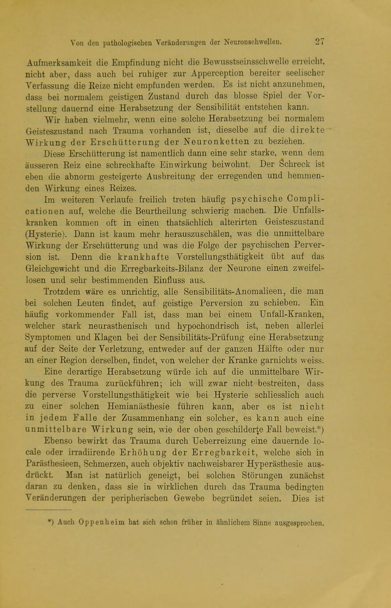 Aufmerksamkeit die Empfindung nicht die Bewusstseinssclnvelle erreicht, nicht aber, dass auch bei ruhiger zur Apperception bereiter seelischer Verfassung die Reize nicht empfunden werden. Es ist nicht anzunehmen, dass bei normalem geistigen Zustand durch das blosse Spiel der Vor- stellung dauernd eine Herabsetzung der Sensibilität entstehen kann. Wir haben vielmehr, wenn eine solche Herabsetzung bei normalem Geisteszustand nach Trauma vorhanden ist, dieselbe auf die direkte Wirkung der Erschütterung der Neuronketten zu beziehen. Diese Erschütterung ist namentlich dann eine sehr starke, wenn dem äusseren Reiz eine schreckhafte Einwirkung beiwohnt. Der Schreck ist eben die abnorm gesteigerte Ausbreitung der erregenden und hemmen- den Wirkung eines Reizes. Im weiteren Verlaufe freilich treten häufig psychische Compli- cationen auf, welche die Beurtheilung schwierig machen. Die Unfalls- kranken kommen oft in einen thatsächlich alterirten Geisteszustand (Hysterie). Dann ist kaum mehr herauszuschälen, was die unmittelbare Wirkung der Erschütterung und was die Eolge der psychischen Perver- sion ist Denn die krankhafte Vorstellungsthätigkeit übt auf das Gleichgewicht und die Erregbarkeits-Bilanz der Neurone einen zweifel- losen und sehr bestimmenden Einfluss aus. Trotzdem wäre es unrichtig, alle Sensibilitäts-Anomalieen, die man bei solchen Leuten findet, auf geistige Perversion zu schieben. Ein häufig vorkommender Fall ist, dass man bei einem Unfall-Kranken, welcher stark neurasthenisch und hypochondrisch ist, neben allerlei Symptomen und Klagen bei der Sensibilitäts-Prüfung eine Herabsetzung auf der Seite der Verletzung, entweder auf der ganzen Hälfte oder nur an einer Region derselben, findet, von welcher der Kranke garnichts v^^eiss. Eine derartige Herabsetzung würde ich auf die unmittelbare Wir- kung des Trauma zurückführen; ich will zwar nicht bestreiten, dass die perverse Vorstellungsthätigkeit wie bei Hysterie schliesslich auch zu einer solchen Hemianästhesie führen kann, aber es ist nicht in jedem Falle der Zusammenhang ein solcher, es kann auch eine unmittelbare Wirkung sein, wie der oben geschilderte Fall beweist.*) Ebenso bewirkt das Trauma durch Ueberreizung eine dauernde lo- cale oder irradiirende Erhöhung der Erregbarkeit, welche sich in Parästhesieen, Schmerzen, auch objektiv nachweisbarer Hyperästhesie aus- drückt Man ist natürlich geneigt, bei solchen Störungen zunächst daran zu denken, dass sie in wirklichen durch das Trauma bedingten Veränderungen der peripherischen Gewebe begründet seien. Dies ist *) Auch Oppenheim hat sich schon früher in ähnlichem Sinne ausgesprochen.