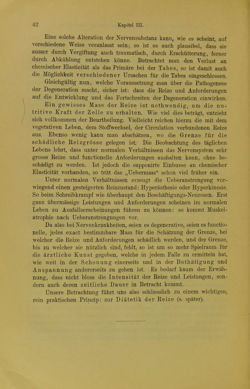 Eine solche Alteration der Nervensubstanz kann, wie es scheint, auf verschiedene Weise veranlasst sein; so ist es auch plausibel, dass sie ausser durch Vergiftung auch traumatisch, durch Erschütterung, ferner durch Abkühlung entstehen könne. Betrachtet man den Verlust an chemischer Elasticität als das Primäre bei der Tabes, so ist damit auch die Möglichkeit verschiedener Ursachen für die Tabes eingeschlossen. Gleichgültig nun, welche Voraussetzung man über die Pathogenese der Degeneration macht, sicher ist: dass die Reize und Anforderungen auf die Entwicklung und das Portschreiten der Degeneration einwirken. Ein gewisses Mass der Eeize ist nothwendig, um die nu- tritive Kraft der Zelle zu erhalten. Wie viel dies beträgt, entzieht sich vollkommen der Beurtheilung. Vielleicht reichen hierzu die mit dem vegetativen Leben, dem Stoffwechsel, der Circulation verbundenen Reize aus. Ebenso wenig kann man abschätzen, wo die Grenze für die schädliche Reizgrösse gelegen ist. Die Beobachtung des täglichen Lebens lehrt, dass unter normalen Verhältnissen das Nervensystem sehr grosse Reize und functionelle Anforderungen aushalten kann, ohne be- schädigt zu werden. Ist jedoch die supponirte Einbusse an chemischer Elasticität vorhanden, so tritt das „üebermass schon viel früher ein. Unter normalen Verhältnissen erzeugt die Ueberanstrengung vor- wiegend einen gesteigerten Reizzustand: Hyperästhesie oder Hyperkinesie. So beim Schreibkrampf wie überhaupt den Beschäftigungs-Neurosen. Erst ganz übermässige Leistungen und Anforderungen scheinen im normalen Leben zu Ausfallserscheinungen führen zu können: so kommt Muskel- atrophie nach Ueberanstrengungen vor. Da also bei Nervenkrankheiten, seien es degenerative, seien es functio- nelle, jedes exact bestimmbare Mass für die Schätzung der Grenze, bei welcher die Reize und Anforderungen schädlich werden, und der Grenze, bis zu welcher sie nützlich sind, fehlt, so ist um so mehr Spielraum für die ärztliche Kunst gegeben, welche in jedem Palle zu ermitteln hat, wie weit in der Schonung einerseits und in der Bethätigung und Anspannung andererseits zu gehen ist. Es bedarf kaum der Erwäh- nung, dass nicht bloss die Intensität der Reize und Leistungen, son- dern auch deren zeitliche Dauer in Betracht kommt. Unsere Betrachtung führt uns also schliesslich zu einem wichtigen, rein praktischen Princip: zur Diätetik der Reize (s. später).