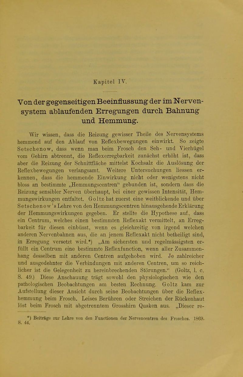 Von der gegenseitigen Beeinflussung der im Nerven- system ablaufenden Erregungen durcli Balmung und Hemmung. Wir wissen, dass die Reizung gewisser Theile des Nervensystems hemmend auf den Ablauf ron Reflexbewegungen einwirkt. So zeigte Setschenow, dass wenn man beim Frosch den Seh- und Vierhügel vom Gehirn abtrennt, die Reflexerregbarkeit zunächst erhöht ist, dass aber die Reizung der Schnittfläche mittelst Kochsalz die Auslösung der Reflexbewegungen verlangsamt. Weitere Untersuchungen liessen er- kennen, dass die hemmende Einwirkung nicht oder wenigstens nicht bloss an bestimmte „Hemmungscentren gebunden ist, sondern dass die Reizung sensibler Nerven überhaupt, bei einer gewissen Intensität, Hem- mungswirkungen entfaltet. Goltz hat zuerst eine weitblickende und über Setschenow'sLehre von den Hemmungscentren hinausgehende Erklärung der Hemmnngswirkungen gegeben. Er stellte die Hypothese auf, dass ein Centrum, welches einen bestimmten Reflexakt vermittelt, an Erreg- barkeit für diesen einbüsst, wenn es gleichzeitig von irgend welchen anderen Nervenbahnen aus, die an jenem Reflexakt nicht betheiligt sind, in Erregung versetzt wird.*) „Am sichersten und regelmässigsten er- füllt ein Centrum eine bestimmte Reflexfunction, wenn aller Zusammen- hang desselben mit anderen Centren aufgehoben wird. Je zahlreicher und ausgedehnter die Verbindungen mit anderen Centren, um so reich- licher ist die Gelegenheit zu hereinbrechenden Störungen. (Goltz, 1. c. S. 49.) Diese Anschauung trägt sowohl den physiologischen wie den pathologischen Beobachtungen am besten Rechnung. Goltz kam zur AufsfeUung dieser Ansicht durch seine Beobachtungen über die Reflex- hemmung beim Frosch. Leises Berühren oder Streichen der Rückeuhaut löst beim Frosch mit abgetrenntem Grosshirn Quaken aus. „Dieser re- *) Beiträge zur Lehre von den Functionen der Nervencentren des Frosches. 1869.