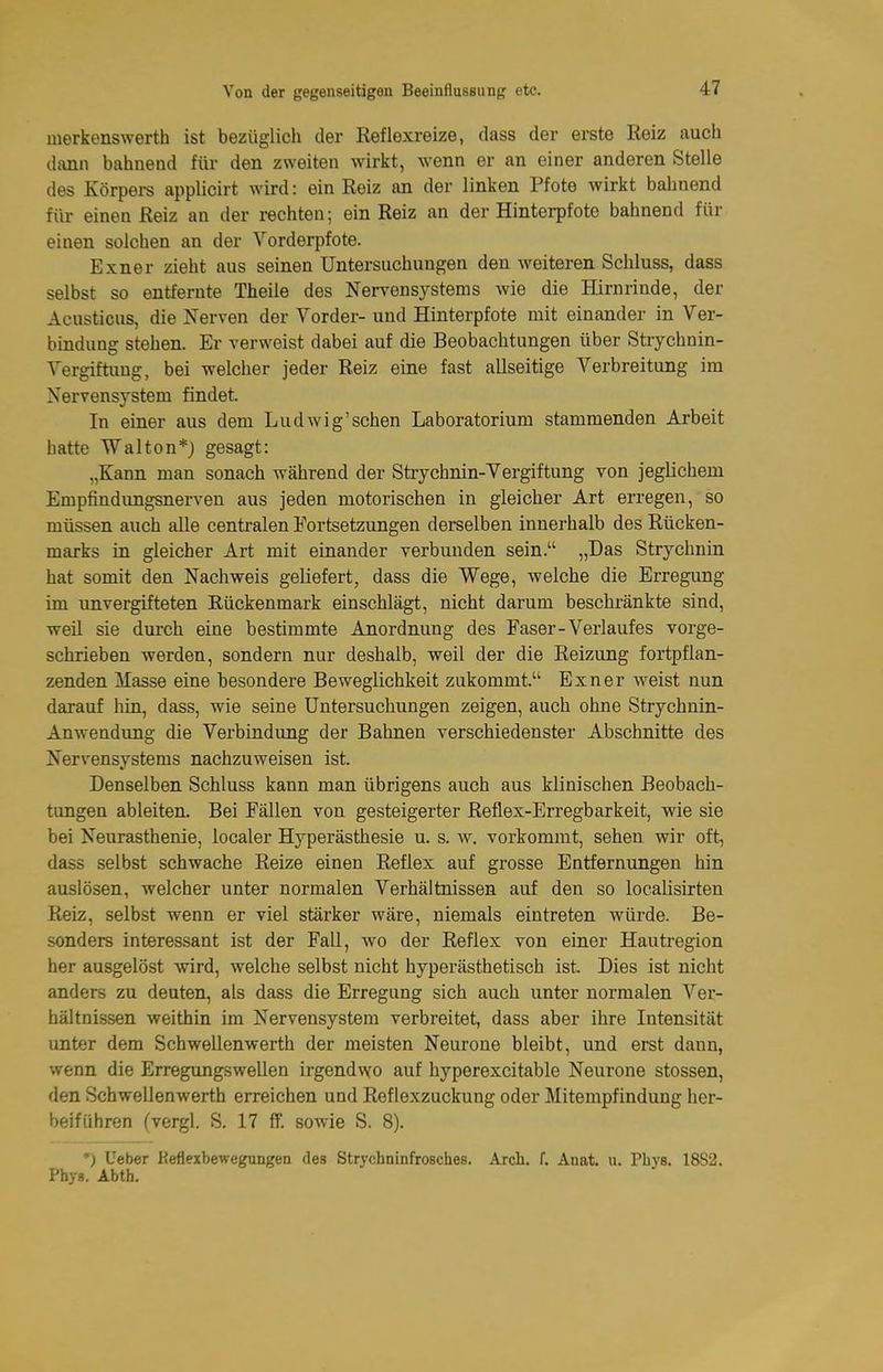 merkenswerth ist bezüglich der Reflexreize, dass der erste Reiz auch dann bahnend für den zweiten wirkt, wenn er an einer anderen Stelle des Körpei-s applicirt wird: ein Reiz an der linken Pfote wirkt bahnend für einen Reiz an der rechten; ein Reiz an der Hinterpfote bahnend für einen solchen an der Vorderpfote. Exner zieht aus seinen Untersuchungen den weiteren Schluss, dass selbst so entfernte Theile des Nervensystems wie die Hirnrinde, der Acusticus, die Nerven der Vorder- und Hinterpfote mit einander in Ver- bindung stehen. Er verweist dabei auf die Beobachtungen über Strychnin- Vergiftung, bei welcher jeder Reiz eine fast allseitige Verbreitung im Nervensystem findet. In einer aus dem Ludwig'sehen Laboratorium stammenden Arbeit hatte Walton*} gesagt: „Kann man sonach während der Strychnin-Vergiftung von jeglichem Empfindungsnerven aus jeden motorischen in gleicher Art erregen, so müssen auch alle centi-alen ^Fortsetzungen derselben innerhalb des Rücken- marks in gleicher Art mit einander verbunden sein. „Das Strychnin hat somit den Nachweis geliefert, dass die Wege, welche die Erregung im unvergifteten Rückenmark einschlägt, nicht darum beschränkte sind, weil sie durch eine bestimmte Anordnung des Faser-Verlaufes vorge- schrieben werden, sondern nur deshalb, weil der die Reizung fortpflan- zenden Masse eine besondere Beweglichkeit zukommt. Exner Aveist nun darauf hin, dass, wie seine Untersuchungen zeigen, auch ohne Strychnin- Anwendung die Verbindung der Bahnen verschiedenster Abschnitte des Nervensystems nachzuweisen ist. Denselben Schluss kann man übrigens auch aus klinischen Beobach- tungen ableiten. Bei Fällen von gesteigerter Reflex-Erregbarkeit, wie sie bei Neurasthenie, localer Hyperästhesie u. s. w. vorkommt, sehen wir oft, dass selbst schwache Reize einen Reflex auf grosse Entfernungen hin auslösen, welcher unter normalen Verhältnissen auf den so localisirten Reiz, selbst wenn er viel stärker wäre, niemals eintreten würde. Be- sonders interessant ist der Fall, wo der Reflex von einer Hautregion her ausgelöst wird, welche selbst nicht hyperästhetisch ist. Dies ist nicht anders zu deuten, als dass die Erregung sich auch unter normalen Ver- hältnissen weithin im Nervensystem verbreitet, dass aber ihre Intensität unter dem Schwellenwerth der meisten Neurone bleibt, und erst dann, wenn die Erregungswellen irgendwo auf hyperexcitable Neurone stossen, den Schwellenwerth erreichen und Reflexzuckung oder Mitempfindung her- beiführen (vergl. S. 17 ff. sowie S. 8). ') Ueber Reflexbewegungen des Strychninfrosches. Arch. f. Anat. u. Phys. 18S2. Phys. Abth.