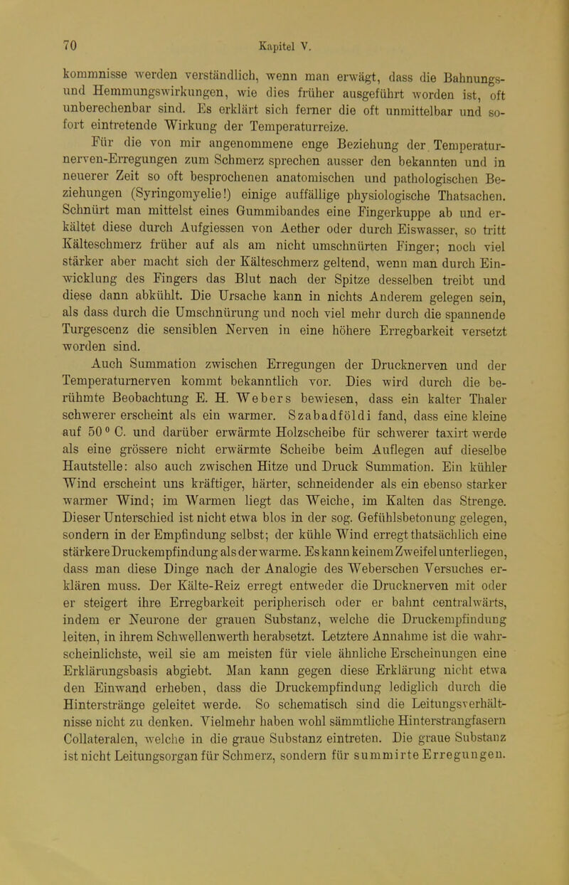 kommnisse werden verständlich, wenn man erwägt, dass die Bahnungs- und Hemmungswirkungen, wie dies früher ausgeführt worden ist, oft unberechenbar sind. Es erklärt sich femer die oft unmittelbar und so- fort eintretende Wirkung der Temperaturreize. Für die von mir angenommene enge Beziehung der Temperatur- nerven-Erregungen zum Schmerz sprechen ausser den bekannten und in neuerer Zeit so oft besprochenen anatomischen und pathologischen Be- ziehungen (Syringomyelie!) einige auffällige physiologische Thatsachen. Schnürt man mittelst eines Gummibandes eine Fingerkuppe ab und er- kältet diese durch Aufgiessen von Aether oder durch Eiswasser, so tritt Kälteschmerz früher auf als am nicht umschnürten Finger; noch viel stärker aber macht sich der Kälteschmerz geltend, wenn man durch Ein- wicklung des Fingers das Blut nach der Spitze desselben treibt und diese dann abkühlt. Die Ursache kann in nichts Anderem gelegen sein, als dass durch die ümschnürung und noch viel mehr durch die spannende Turgescenz die sensiblen Nerven in eine höhere Erregbarkeit versetzt worden sind. Auch Summation zwischen Erregungen der Drucknerven und der Temperaturnerven kommt bekanntlich vor. Dies wird durch die be- rühmte Beobachtung E. H. Webers bewiesen, dass ein kalter Thaler schwerer erscheint als ein warmer. Szabadföldi fand, dass eine kleine auf 50 C. und darüber erwärmte Holzscheibe für schwerer taxirt werde als eine grössere nicht erwärmte Scheibe beim Auflegen auf dieselbe Hautstelle: also auch zwischen Hitze und Druck Summation. Ein kühler Wind erscheint uns kräftiger, härter, schneidender als ein ebenso starker warmer Wind; im Warmen liegt das Weiche, im Kalten das Strenge. Dieser Unterschied ist nicht etwa blos in der sog. Gefühlsbetonung gelegen, sondern in der Empfindung selbst; der kühle Wind erregt thatsächlich eine stärkere Druckempfindung als der warme. Es kann keinem Zweifel unterliegen, dass man diese Dinge nach der Analogie des Weberschen Versuches er- klären muss. Der Kälte-Reiz erregt entweder die Drucknerven mit oder er steigert ihre Erregbarkeit peripherisch oder er bahnt centralwärts, indem er Neurone der grauen Substanz, welche die Druckempfiudung leiten, in ihrem Schwellenwerth herabsetzt. Letztere Annahme ist die wahr- scheinlichste, weil sie am meisten für viele ähnliche Erscheinungen eine Erklärungsbasis abgiebt. Man kann gegen diese Erklärung nicht etwa den Einwand erheben, dass die Druckempfindung lediglich durch die Hinterstränge geleitet werde. So schematisch sind die LeitungsVerhält- nisse nicht zu denken. Vielmehr haben wohl sämmtliche Hinterstraugfasern CoUateralen, welclie in die graue Substanz eintreten. Die graue Substanz ist nicht Leitungsorgan für Schmerz, sondern für summirte Erregungen.