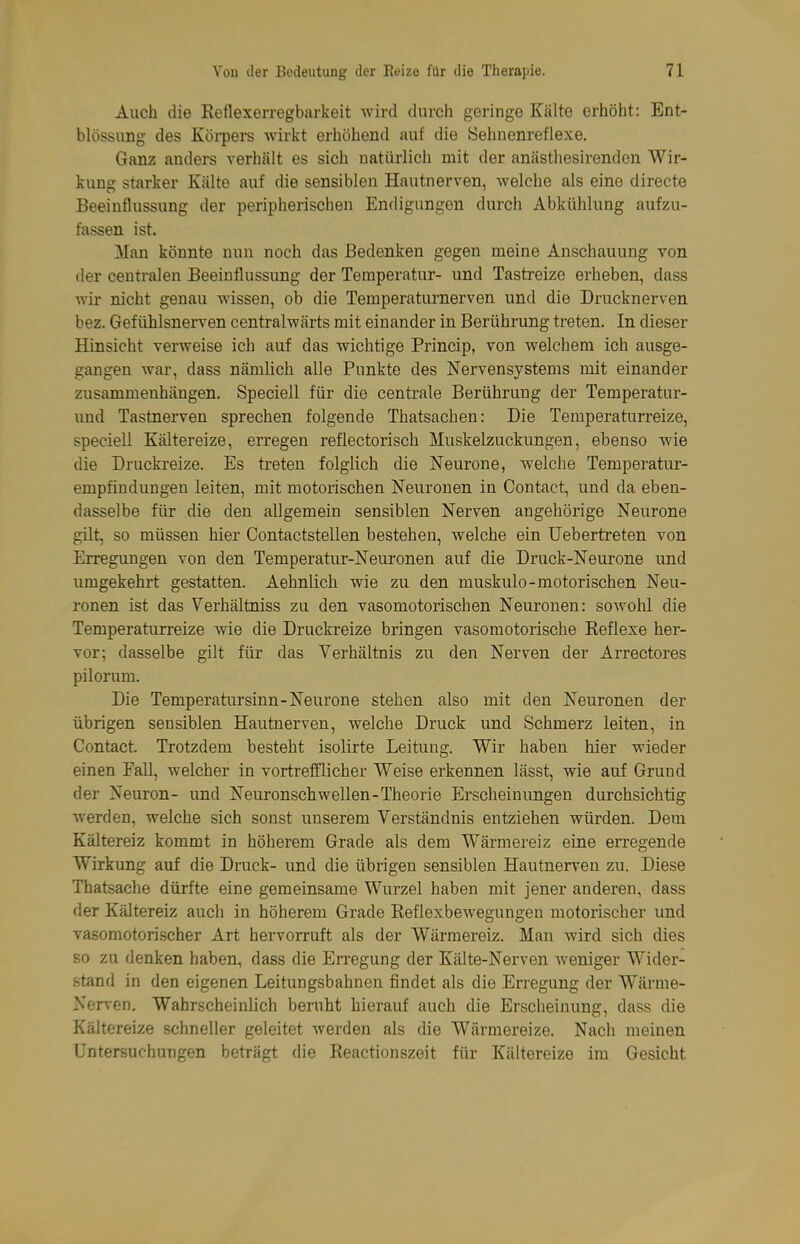 Auch die Eetlexerregbarkeit wird durch geringe Kälte erhöht: Ent- blössung des Kölkers wirkt erhöhend auf die Sehnenreflexe. Ganz anders verhält es sich natürlich mit der anästhesirendcn Wir- kung starker Kälte auf die sensiblen Hautnerven, welche als eine directe Beeinflussung der peripherischen Endigungen durch Abkühlung aufzu- fassen ist. Man könnte nun noch das Bedenken gegen meine Anschauung von der centralen Beeinflussung der Temperatur- und Tastreize erheben, dass wir nicht genau wissen, ob die Temperaturnerven und die Drucknerven bez. Gefühlsnerven centralwärts mit einander in Berührung treten. In dieser Hinsicht verweise ich auf das wichtige Princip, von welchem ich ausge- gangen war, dass nämlich alle Punkte des Nervensystems mit einander zusammenhängen. Speciell für die centrale Berührung der Temperatur- und Tastnerven sprechen folgende Thatsachen: Die Temperaturreize, speciell Kältereize, erregen reflectorisch Muskelzuckungen, ebenso wie die Druckreize. Es treten folglich die Neurone, welche Temperatur- empfindungen leiten, mit motorischen Neuronen in Contact, und da eben- dasselbe für die den allgemein sensiblen Nerven angehörigo Neurone gilt, so müssen hier Contactstellen bestehen, welche ein Uebertreten von Erregungen von den Temperatur-Neuronen auf die Druck-Neurone und umgekehrt gestatten. Aehnlich wie zu den muskulo-motorischen Neu- ronen ist das Verhältniss zu den vasomotorischen Neuronen: soAvohl die Temperaturreize wie die Druckreize bringen vasomotorische Eeflexe her- vor; dasselbe gilt für das Verhältnis zu den Nerven der Arrectores pilorum. Die Temperatursinn-Neurone stehen also mit den Neuronen der übrigen sensiblen Hautnerven, welche Druck und Schmerz leiten, in Contact. Trotzdem besteht isolirte Leitung. Wir haben hier wieder einen Fall, welcher in vortrefflicher Weise erkennen lässt, wie auf Grund der Neuron- und Neuronschwellen-Theorie Erscheinungen durchsichtig werden, welche sich sonst unserem Verständnis entziehen würden. Dem Kältereiz kommt in höherem Grade als dem Wärmereiz eine erregende Wirkung auf die Druck- und die übrigen sensiblen Hautnerven zu. Diese Thatsache dürfte eine gemeinsame Wurzel haben mit jener anderen, dass der Kältereiz auch in höherem Grade Reflexbewegungen motorischer und vasomotorischer Art hervorruft als der Wärmereiz. Man wird sich dies so zu denken haben, dass die Erregung der Kälte-Nerven weniger Wider- stand in den eigenen Leitungsbabnen findet als die Erregung der Wärme- Nerven. Wahrscheinlich beruht hierauf auch die Erscheinung, dass die Kältereize schneller geleitet werden als die Wärmereize. Nach meinen Untersuchungen beträgt die Reactionszeit für Kältereize im Gesicht