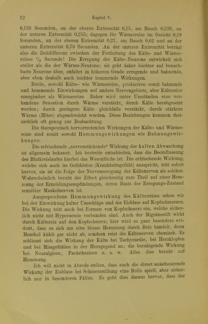 0,135 Secunden, an der oberen Extremität 0,15, am Bauch 0,226, an der unteren Extremität 0,255; dagegen für Wärmereize im Gesicht 0,19 Secunden, an der oberen Extremität 0,27, am Bauch 0,62 und an der unteren Extremität 0,79 Secunden. An der unteren Extremität beträgt also die Zeitdifferenz zwischen der Fortleitung des Kälte- und Wärme- reizes Secunde! Die Erregung der Kälte-Neurone entwickelt sich steiler als die der Wärme-Neurone; sie geht daher leichter auf benach- barte Neurone über, enfaltet in höherem Grade erregende und bahnende, aber eben deshalb auch leichter hemmende Wirkungen. Beide, sowohl Kälte- wie Wärmereize, produciren somit bahnende und hemmende Einwirkungen auf andere Nervengebiete, aber Kältereize energischer als Wärmereize. Daher wird unter Umständen eine vor- handene Sensation durch Wärme verstärkt, durch Kälte herabgesetzt werden; durch geringere Kälte gleichfalls verstärkt, durch stärkere Wärme (Hitze) abgeschwächt werden. Diese Beziehungen kommen that- sächlich oft genug zur Beobachtung. Die therapeutisch hervortretenden Wirkungen der Kälte- und Wärme- reize sind somit sowohl Hemmungswirkungen wie Bahnungswir- kungen. Die erfi'ischende „nervenstärkende Wirkung der kalten Abwaschung ist allgemein bekannt. Ich bestreite entschieden, dass die Beeinflussung des Blutkreislaufes hierbei das Wesentliche ist. Die erfrischende Wii-kung, welche sich auch im Gefühlston (Krankheitsgefühl) ausspricht, tritt sofort hervor, sie ist die Folge der Nervenerregung der Kältenerven als solcher. Wahrscheinlich beruht der Effect gleichzeitig zum Theil auf einer Hem- mung der Erniüdungsempfinduugen, deren Basis der Erregimgs-Zustand sensibler Muskelnerven ist. Ausgesprochene Hemmungswirkung des Kältereizes sehen wii- bei der Einwirkung kalter Umschläge und der Eisblase auf Kopfschmerzen. Die Wirkung tritt auch bei Formen von Kopfschmerz ein, welche sicher- lich nicht mit Hyperaemie verbimden sind. Auch der Migränestift wirkt durch Kältereiz auf den Kopfschmerz; hier wird es ganz besonders evi- dent, dass es sich um eine blosse Hemmung dui'ch Reiz handelt, denn Menthol kühlt gar nicht ab, sondern reizt die Kältenerven chemisch. Es schliesst sich die Wirkung der Kälte bei Tachycardie, bei Herzklopfen und bei Missgefühlen in der Herzgegend an; die beruhigende Wirkung bei Neuralgieen, Parästhesieen u. s. w. Alles dies beruht auf Hemmung. Ich will nicht in Abrede stellen, dass auch die direct anästhesirende Wirkung der Eisblase bei Schmerzstillung eine Rolle spielt, aber sicher- lich nur in besonderen Fällen. Es geht dies daraus hervor, dass der