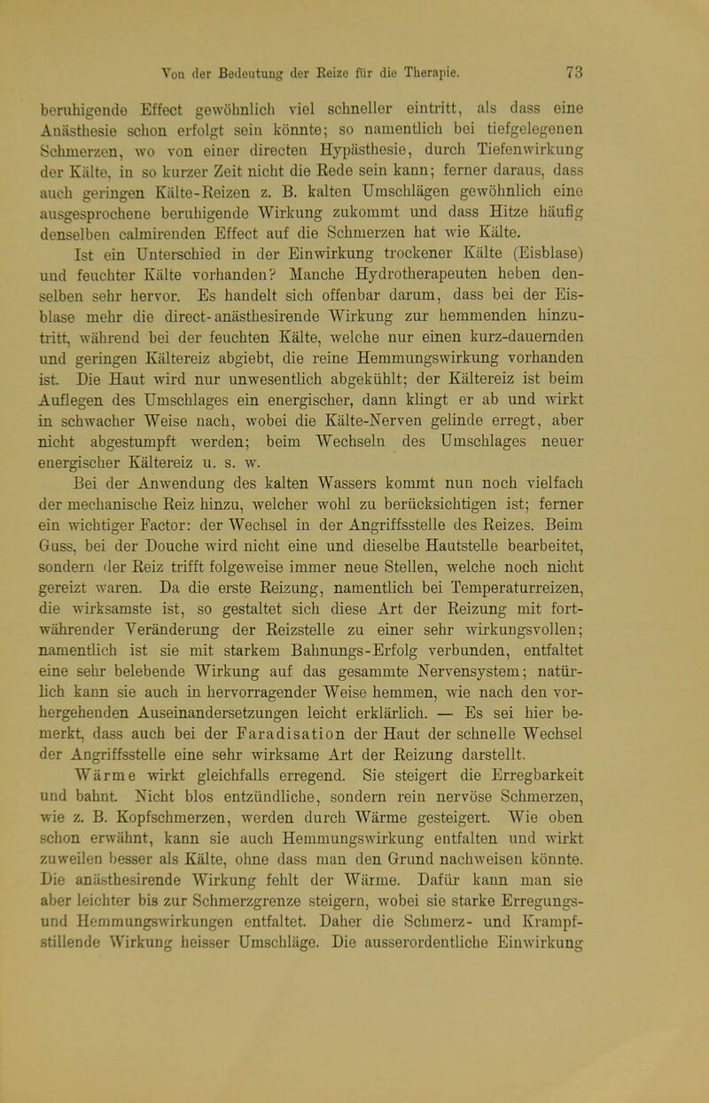 beruhigende Effect gewöhnlich viel schneller eintritt, als dass eine Anästhesie schon erfolgt sein könnte; so namentlich bei tiefgelegenen Schmerzen, wo von einer directeu Hypästhesie, durch Tiefenwirkung der Kälte, in so kurzer Zeit nicht die Rede sein kann; ferner daraus, dass auch geringen Kälte-Reizen z. B. kalten Umschlägen gewöhnlich eine ausgesprochene beruhigende Wirkung zukommt und dass Hitze häufig denselben calmirenden Effect auf die Schmerzen hat wie Kälte. Ist ein Untei-schied in der Einwirkung trockener Kälte (Eisblase) und feuchter Kälte vorhanden? Manche Hydrotherapeuten heben den- selben sehr hervor. Es handelt sich offenbar darum, dass bei der Eis- blase mehr die direct-anästhesirende Wirkung zur hemmenden hinzu- tritt, während bei der feuchten Kälte, welche nur einen kurz-dauernden und geringen Kältereiz abgiebt, die reine Hemmungswirkung vorhanden ist. Die Haut wird nur unwesentlich abgekühlt; der Kältereiz ist beim Auflegen des Umschlages ein energischer, dann klingt er ab und wirkt in schwacher Weise nach, wobei die Kälte-Nerven gelinde erregt, aber nicht abgestumpft werden; beim Wechseln des Umschlages neuer energischer Kältereiz u. s. w. Bei der Anwendung des kalten Wassers kommt nun noch vielfach der mechanische Reiz hinzu, welcher wohl zu berücksichtigen ist; ferner ein wichtiger Factor: der Wechsel in der Angriffsstelle des Reizes. Beim Guss, bei der Douche wird nicht eine und dieselbe Hautstelle bearbeitet, sondern der Reiz trifft folgeweise immer neue Stellen, welche noch nicht gereizt waren. Da die erste Reizung, namentlich bei Temperaturreizen, die wirksamste ist, so gestaltet sich diese Art der Reizung mit fort- währender Yeränderung der Reizstelle zu einer sehr wirkungsvollen; namentlich ist sie mit starkem Bahnungs-Erfolg verbunden, entfaltet eine sehr belebende Wirkung auf das gesammte Nervensystem; natür- lich kann sie auch in hervorragender Weise hemmen, wie nach den vor- hergehenden Auseinandersetzungen leicht erklärhch. — Es sei hier be- merkt, dass auch bei der Faradisation der Haut der schnelle Wechsel der Angriffsstelle eine sehr wirksame Art der Reizung darstellt. Wärme wirkt gleichfalls erregend. Sie steigert die Erregbarkeit und bahnt Nicht blos entzündliche, sondern rein nervöse Schmerzen, wie z. B. Kopfschmerzen, werden durch Wärme gesteigert. Wie oben schon erwähnt, kann sie auch Hemmungswirkung entfalten und wirkt zuweilen besser als Kälte, ohne dass man den Grund nachweisen könnte. Die anä.sthesirende Wirkung fehlt der Wärme. Dafür kann man sie aber leichter bis zur Schmerzgrenze steigern, wobei sie starke Erregungs- und Hemmungswirkungen entfaltet. Daher die Schmerz- und Krampf- stillende Wirkung heisser Umschläge. Die ausserordentliche Einwirkung