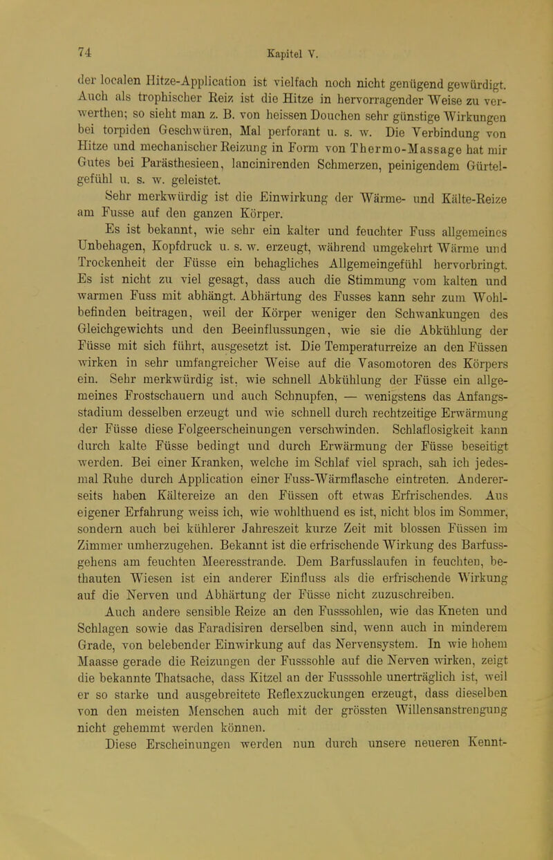 der localen Hitze-Application ist vielfach noch nicht genügend gewürdigt. Auch als trophischer Reiz ist die Hitze in hervorragender Weise zu ver- Averthen; so sieht man z. B. von heissen Douchen sehr günstige Wirkungen bei torpiden Geschwüren, Mal perforant u. s. w. Die Verbindung von Hitze und mechanischer Reizung in Form von Thermo-Massage hat mir Gutes bei Parästhesieen, lancinirenden Schmerzen, peinigendem Gürtel- gefühl u. s. w. geleistet. Sehr merkwürdig ist die Einwirkung der Wärme- und Kälte-Reize am Fusse auf den ganzen Körper. Es ist bekannt, wie sehr ein kalter und feuchter Fuss allgemeines Unbehagen, Kopfdruck u. s. w. erzeugt, während umgekehrt Wärme und Trockenheit der Füsse ein behagliches Allgemeingefühl hervorbringt. Es ist nicht zu viel gesagt, dass auch die Stimmung vom kalten und warmen Fuss mit abhängt. Abhärtung des Fusses kann sehr zum Wohl- befinden beitragen, weil der Körper weniger den Schwankungen des Gleichgewichts und den Beeinflussungen, wie sie die Abkühlung der Füsse mit sich führt, ausgesetzt ist. Die Temperatun-eize an den Füssen Avirken in sehr umfangreicher Weise auf die Vasomotoren des Körpers ein. Sehr merkwürdig ist. wie schnell Abkühlung der Füsse ein allge- meines Frostschauern und auch Schnupfen, — wenigstens das Anfangs- stadium desselben erzeugt und wie schnell durch rechtzeitige Erwärmung der Füsse diese Folgeerscheinungen verschwinden. Schlaflosigkeit kann durch kalte Füsse bedingt und durch Erwärmung der Füsse beseitigt werden. Bei einer Kranken, welche im Schlaf viel sprach, sah ich jedes- mal Ruhe durch Application einer Fuss-Wärmflasche eintreten. Anderer- seits haben Kältereize an den Füssen oft etwas Erfi-ischendes. Aus eigener Erfahrung weiss ich, wie wohlthuend es ist, nicht blos im Sommer, sondern auch bei kühlerer Jahreszeit kurze Zeit mit blossen Füssen im Zimmer umherzugehen. Bekannt ist die erfrischende Wirkung des Bariuss- gehens am feuchten Meeresstrande. Dem Barfusslaufen in feuchten, be- thauten Wiesen ist ein anderer Einfluss als die erfrischende Wirkung auf die Nerven und Abhärtung der Füsse nicht zuzuschreiben. Auch andere sensible Reize an den Fusssohlen, wie das Kneten und Schlagen sowie das Faradisiren derselben sind, wenn auch in minderem Grade, von belebender Einwirkung auf das Nervensystem. In wie hohem Maasse gerade die Reizungen der Fusssohle auf die Nerven wirken, zeigt die bekannte Thatsache, dass Kitzel an der Fusssohle unerträglich ist, Aveil er so starke und ausgebreitete Reflexzuckungen erzeugt, dass dieselben von den meisten Menschen auch mit der grössten Willensanstrengung nicht gehemmt werden können. Diese Erscheinungen werden nun durch unsere neueren Kennt-