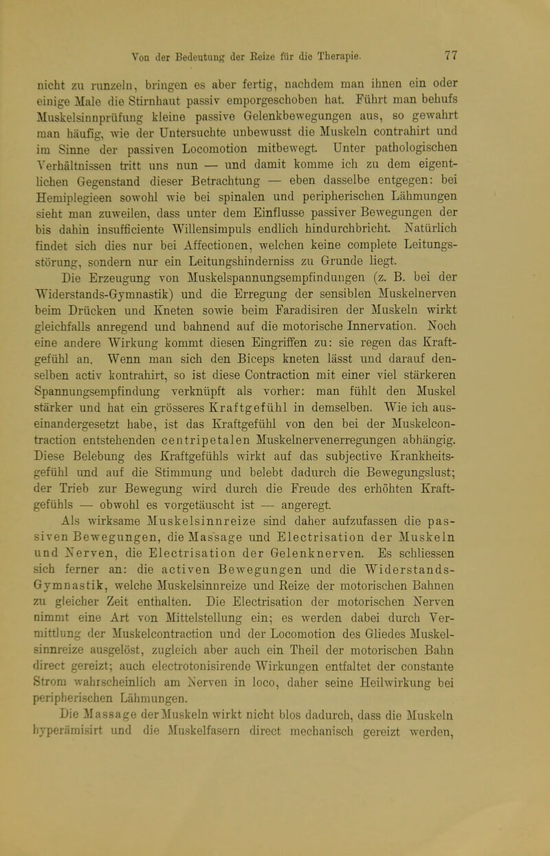 nicht zu runzeln, bringen es aber fertig, nachdem man ihnen ein oder einige Male die Stirnhaut passiv emporgeschoben hat. Führt man behufs Muskelsinnprüfuug kleine passive Gelenkbewegungen aus, so gewahrt man häufig, wie der Untersuchte unbewusst die Muskeln contrahirt und im Sinne der passiven Locomotion mitbewegt Unter pathologischen Verhältnissen tritt uns nun — und damit komme ich zu dem eigent- hchen Gegenstand dieser Betrachtung — eben dasselbe entgegen: bei Hemipiegieen sowohl wie bei spinalen und peripherischen Lcähmungen sieht man zuweilen, dass unter dem Einflüsse passiver Bewegungen der bis dahin insufficiente Willensimpuls endlich hindurchbricht. Natürlich findet sich dies nur bei Affectionen, welchen keine complete Leitungs- störung, sondern nur ein Leitungshinderniss zu Grunde liegt. Die Erzeugung von Muskelspannungsempfindungen (z. B. bei der Widerstands-Gymnastik) und die Erregung der sensiblen Muskelnerven beim Drücken und Kneten sowie beim Earadisiren der Muskeln wirkt gleichfalls anregend und bahnend auf die motorische Innervation. Noch eine andere Wirkung kommt diesen Eingriffen zu: sie regen das Kraft- gefühl an. Wenn man sich den Biceps kneten lässt und darauf den- selben activ kontrahirt, so ist diese Contraction mit einer viel stärkeren Spannungsempfindung verknüpft als vorher: man fühlt den Muskel stärker und hat ein grösseres Kraftgefühl in demselben. Wie ich aus- einandergesetzt habe, ist das Kraftgefühl von den bei der Muskelcon- traction entstehenden centripetalen Muskelnervenerregungen abhängig. Diese Belebung des Kraftgefühls wirkt auf das subjective Krankheits- gefühl und auf die Stimmung und belebt dadurch die Bewegungslust; der Trieb zur Bewegung wird durch die Freude des erhöhten Kraft- gefühls — obwohl es vorgetäuscht ist — angeregt. Als wirksame Muskelsinnreize sind daher aufzufassen die pas- siven Bewegungen, die Massage und Electrisation der Muskeln und Nerven, die Electrisation der Gelenknerven. Es schliessen sich ferner an: die activen Bewegungen und die Widerstands- Gymnastik, welche Muskelsinnreize und Reize der motorischen Bahnen zu gleicher Zeit enthalten. Die Electrisation der motorischen Nerven nimmt eine Art von Mittelstellung ein; es werden dabei durch Ver- mittlung der Muskelcontraction und der Locomotion des Gliedes Muskel- sinnreize ausgelöst, zugleich aber auch ein Theil der motorischen Bahn direct gereizt; auch electrotonisirende Wirkungen entfaltet der constante Strom wahrscheinlich am Nerven in loco, daher seine Heihvirkung bei peripherischen Lähmungen. Die Massage der Muskeln wirkt nicht blos dadurch, dass die Muskeln hyperämisirt und die Muskelfasern direct mechanisch gereizt werden,