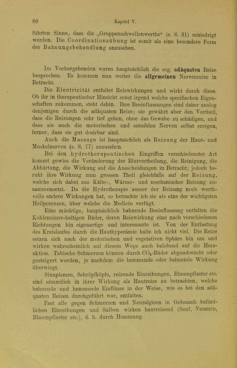 führten Sinne, dass die „Gruppenschwellenwerthe (s. S. 31) erniedrigt werden. Die Coordinationsübung ist somit als eine besondere Form der Bahnungsbehandlung anzusehen. Im Vorhergehenden waren hauptsächlich die sog. adäquaten Reize besprochen. Es kommen nun weiter die allgemeineii Nervenreize in Betracht. Die Electricität entfaltet Keizwirkungen und wirkt duich diese. Ob ihr in therapeutischer Hinsicht sonst irgend welche specifischen Eigen- schaften zukommen, steht dahin. Ihre Beeinflussungen sind daher analog denjenigen durch die adäquaten Reize; sie gewährt aber den Vortheil, dass die Reizungen sehr tief gehen, ohne das Gewebe zu schädigen, und dass sie auch die motorischen und sensiblen Nerven selbst erregen, femer, dass sie gut dosirbar sind. Auch die Massage ist hauptsächlich als Reizung der Haut- und Muskelnerven (s. S. 77) anzusehen. Bei den hydrotherapeutischen Eingriffen verschiedenster Art kommt gewiss die Veränderung der Blutvertheilung, die Reinigung, die Abhärtung, die Wirkung auf die Ausscheidungen in Betracht; jedoch be- ruht ihre Wirkung zum grossen Theil gleichfalls auf der Reizung, welche sich dabei aus Kälte-, Wärme- und mechanischer Reizung zu- sammensetzt. Da die Hydrotherapie ausser der Reizung noch werth- volle andere Wirkungen hat, so betrachte ich sie als eine der wichtigsten Heilpotenzen, über welche die Medicin verfügt. Eine mächtige, hauptsächlich bahnende Beeinflussung entfalten die Kohlensäure-haltigen Bäder, deren Reizwirkung eine nach verscliiedenen Richtungen hin eigenartige und interessante ist. Von der Entlastung des Kreislaufes durch die Hauthyperämie halte ich nicht viel. Die Reize setzen sich nach der motorischen und vegetativen Sphäre hin um und wirken wahrscheinlich auf diesem Wege auch belebend auf die Herz- aktion. Tabische Schmerzen können durch COa-Bäder abgeschwächt oder gesteigert werden, je nachdem die hemmende oder bahnende Wirkung überwiegt. Sinapismen, Schröpfköpfe, reizende Einreibungen, Blasenpflaster etc. sind sämmtlich in ihrer Wirkung als Hautreize zu betrachten, welche bahnende und hemmende Einflüsse in der Weise, wie es bei den adä- quaten Reizen durchgeführt war, entfalten. Fast alle gegen Schmerzen und Neuralgieen in Gebrauch befind- lichen Einreibungen und Salben wirken hautreizend (Senf, Veratrin, Blasenpflaster etc.), d. h. durch Hemmung.