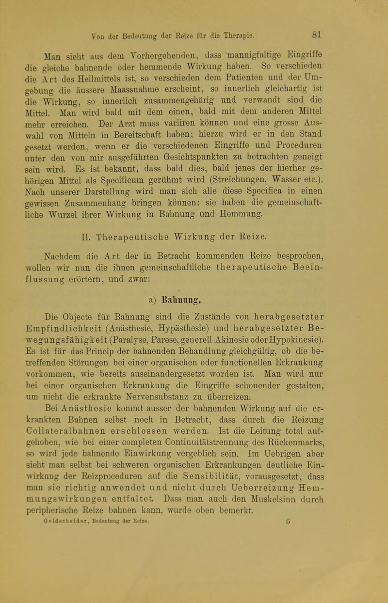 Man sieht aus dem Vorhergehenden, dass mannigfaltige Eingriffe die gleiche bahnende oder hemmende Wirkung haben. So verschieden die Art des Heilmittels ist, so verschieden dem Patienten und der Um- gebung die äussere Maassnahme erscheint, so innerlich gleichartig ist die Wirkung, so innerlich zusammengehörig und verwandt sind die Mittel. Man wird bald mit dem einen, bald mit dem anderen Mittel mehr erreichen. Der Arzt muss variiren können und eine grosse Aus- wahl von Mitteln in Bereitschaft haben; hierzu wird er in den Stand gesetzt werden, wenn er die verschiedenen Eingriffe und Proceduren unter den von mir ausgeführten Gesichtspunkten zu betrachten geneigt sein wird. Es ist bekannt, dass bald dies, bald jenes der hierher ge- hörigen Mittel als Specificum gerühmt wird (Sti-eichungen, Wasser etc.). Nach unserer Darstellung wird man sich alle diese Specifica in einen gewissen Zusammenhang bringen können: sie haben die gemeinschaft- liche Wurzel ihrer Wirkung in Bahnung und Hemmung. n. Therapeutische Wirkung der Reize. Nachdem die Art der in Betracht kommenden Reize besprochen, wollen wir nun die ihnen gemeinschaftliche therapeutische Beein- flussung erörtern, und zwar: a) Balmuug. Die Objecte für Bahnung sind die Zustände vou herabgesetzter Empfindlichkeit (Anästhesie, Hypästhesie) und herabgesetzter Be- wegungsfähigkeit (Paralyse, Parese, generell Akinesie oder Hypokinesie). Es ist für das Princip der bahnenden Behandlung gleichgültig, ob die be- treffenden Störungen bei einer organischen oder functionellen Erkrankung vorkommen, wie bereits auseinandergesetzt worden ist. Man wird nur bei einer organischen Erkrankung die Eingriffe schonender gestalten, um nicht die erkrankte Nervensubstanz zu überreizen. Bei Anästhesie kommt ausser der bahnenden Wirkung auf die er- krankten Bahnen selbst noch in Betracht, dass durch die Reizung CoUateralbahnen erschlossen werden. Ist die Leitung total auf- gehoben, wie bei einer completen Continuitätstrennung des Rückenmarks, so wird jede bahnende Einwirkung vergeblich sein. Im Uebrigen aber sieht man selbst bei schweren organischen Erkrankungen deutliche Ein- wirkung der Reizproceduren auf die Sensibilität, vorausgesetzt, dass man sie richtig anwendet und nicht durch Ueberreizung Hem- mungswirkungen entfaltet. Dass man auch den Muskelsinn durch peripherische Reize bahnen kann, wurde oben bemerkt. Gold.ieheider, Bedeutonj; der Rcizo. Q
