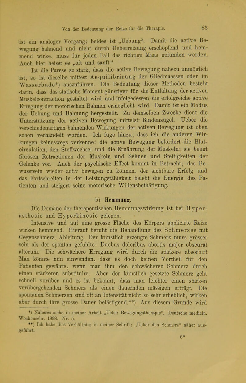 ist ein analoger Vorgang; beides ist „Uebung. Damit die active Be- legung balinend und nicht durch Ueberreizung erschöpfend und hem- mend wirke, muss für jeden Fall das richtige Maas gefunden werden. Auch hier heisst es „oft und sanft. Ist die Parese so stark, dass die active Bewegung nahezu unmöglich ist, so ist dieselbe mittest Aequilibrirung der Giiedraaassen oder im Wasserbade*) auszuführen. Die Bedeutung dieser Methoden besteht <iai-in, dass das statische Moment günstiger für die Entfaltung der activen Muskelconti-action gestaltet wird und infolgedessen die erfolgreiche active Erregung der motorischen Bahnen ermöglicht wird. Damit ist ein Modus der TJebung und Bahnung hergestellt. Zu demselben Zwecke dient die Unterstützung der activen Bewegung mittelst Bindenzügel. lieber die verschiedenaiügen bahnenden Wirkungen der activen Bewegung ist oben schon verhandelt worden. Ich füge hinzu, dass ich die anderen Wir- kungen keineswegs verkenne: die active Bewegung befördert die Blut- circulation, den Stoffwechsel und die Ernährung der Muskeln; sie beugt fibrösen Retractionen der Muskeln und Sehnen und Steifigkeiten der Gelenke vor. Auch der psychische Effect kommt in Betracht; das Be- wusstsein wieder activ bewegen zu können, der sichtbare Erfolg und das Fortschreiten in der Leistungsfähigkeit belebt die Energie des Pa- tienten und steigert seine motorische Willensbethätigung. b) Hemmnng. Die Domäne der therapeutischen Hemmungswirkung ist bei Hyper- ästhesie und Hyperkinesie gelegen. Intensive und auf eine grosse Fläche des Körpers applicirte Reize wirken hemmend. Hierauf beruht die Behandlung des Schmerzes mit Oegenschmerz, Ableitung. Der künstlich erzeugte Schmerz muss grösser sein als der spontan gefühlte: Duobus doloribus abortis major obscurat alterum. Die schwächere Erregung wird durch die stärkere absorbirt Man könnte nun einwenden, dass es doch keinen Yortheil für den Patienten gewähre, wenn man ihm den schwächeren Schmerz durch einen stärkeren substituire. Aber der künstlich gesetzte Schmerz geht schnell vorüber und es ist bekannt, dass man leichter einen starken vorübergehenden Schmerz als einen dauernden mässigen erträgt. Die spontanen Schmerzen sind oft an Intensität nicht so sehr erheblich, wirken aber durch ihre grosse Dauer belästigend.**) Aus diesem Grunde wird *) Näheres siehe in meiner Arbeit „lieber Bewegungstherapie. Deutsche medicin. Wochenschr. 1898. Nr. 5. ♦*) Ich habe dies Verhältnisa in meiner Schrift: „üeber den Schmerz näher aus- geführt 6*