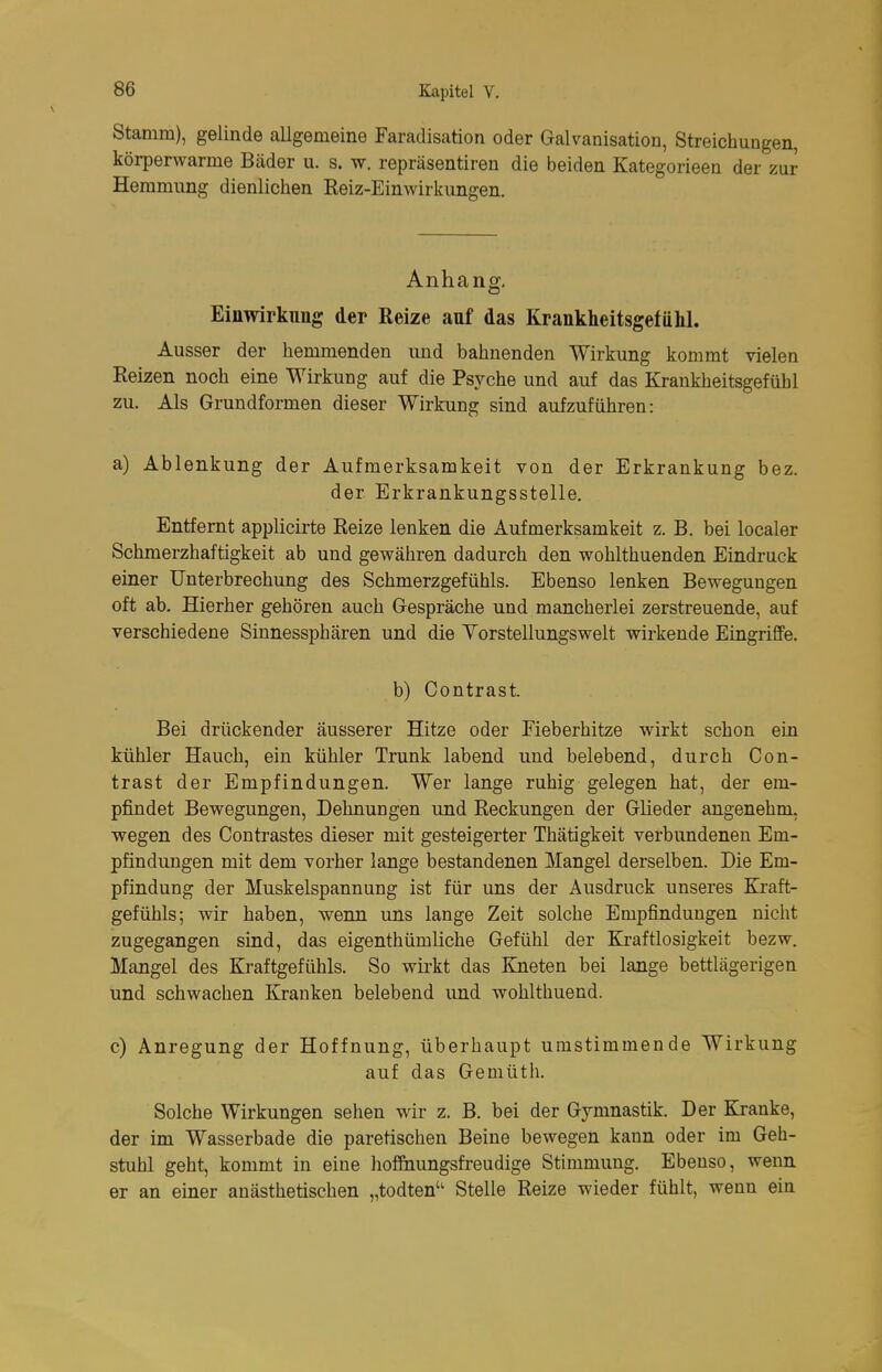 Stamm), gelinde allgemeine Faradisation oder Galvanisation, Streichungen, körperwarme Bäder u. s. w. repräsentiren die beiden Kategorieen der zur Hemmung dienlichen Reiz-Einwirkungen. Anhang, Einwirkung der Reize auf das Krankheitsgefühl. Ausser der hemmenden und bahnenden Wirkung kommt vielen Reizen noch eine Wirkung auf die Psyche und auf das Krankheitsgefühl zu. Als Grundformen dieser Wirkung sind aufzuführen: a) Ablenkung der Aufmerksamkeit von der Erkrankung bez. der Erkrankungsstelle. Entfernt applicirte Reize lenken die Aufmerksamkeit z. B. bei localer Schmerzhaftigkeit ab und gewähren dadurch den wohlthuenden Eindruck einer Unterbrechung des Schmerzgefühls. Ebenso lenken Bewegungen oft ab. Hierher gehören auch Gespräche und mancherlei zerstreuende, auf verschiedene Sinnessphären und die Yorstellungswelt wirkende Eingriffe. b) Contrast. Bei drückender äusserer Hitze oder Fieberhitze wirkt schon ein kühler Hauch, ein kühler Trunk labend und belebend, durch Con- trast der Empfindungen. Wer lange ruhig gelegen hat, der em- pfindet Bewegungen, Dehnungen und Reckungen der Glieder angenehm, wegen des Contrastes dieser mit gesteigerter Thätigkeit verbundeneu Em- pfindungen mit dem vorher lange bestandenen Mangel derselben. Die Em- pfindung der Muskelspannung ist für uns der Ausdruck unseres Kraft- gefühls; wir haben, wenn uns lange Zeit solche Empfindungen nicht zugegangen sind, das eigenthümliche Gefühl der Kraftlosigkeit bezw. Mangel des Kraftgefühls. So wirkt das Kneten bei lange bettlägerigen und schwachen Kranken belebend und wohlthuend. c) Anregung der Hoffnung, überhaupt umstimmende Wirkung auf das Gemüth. Solche Wirkungen sehen wir z. B. bei der Gymnastik. Der Ejanke, der im Wasserbade die paretischen Beine bewegen kann oder im Geh- stuhl geht, kommt in eine hof&iungsfreudige Stimmung. Ebenso, wenn er an einer anästhetischen „todten Stelle Reize wieder fühlt, wenn ein