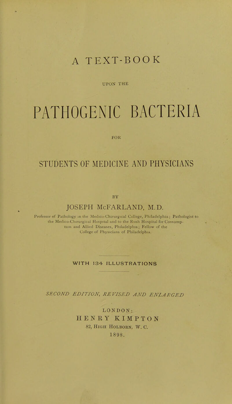 A TEXT-BOOK UPON THE PATHOGENIC BACTERIA FOR STUDENTS OF MEDICINE AND PHYSICIANS BY JOSEPH McFARLAND, M.D. Professor of Pathology m the Medico-Chirurgical College, Philadelphia; Pathologist to the Medico-Chirurgical Hospital and to the Rush Hospital for Consump- tion and Allied Diseases, Philadelphia; Fellow of the College of Physicians of Philadelphia. WITH 134 ILLUSTRATIONS SECOND EDITION, REVISED AND ENLARGED LONDON: HENRY KIMPTON 82, High Holborn, W. C. 1898.