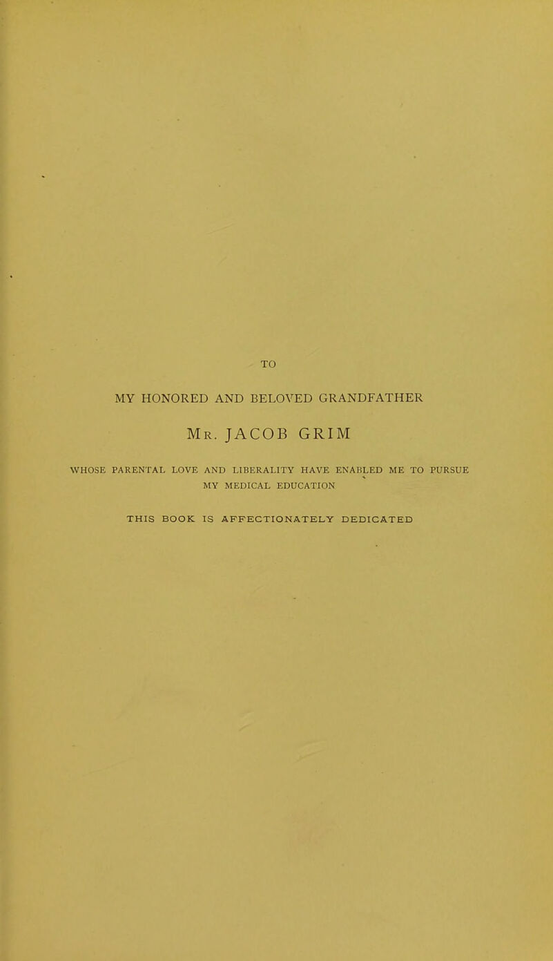 TO MY HONORED AND BELOVED GRANDFATHER Mr. JACOB GRIM WHOSE PARENTAL LOVE AND LIBERALITY HAVE ENABLED ME TO PURSUE MY MEDICAL EDUCATION THIS BOOK IS AFFECTIONATELY DEDICATED