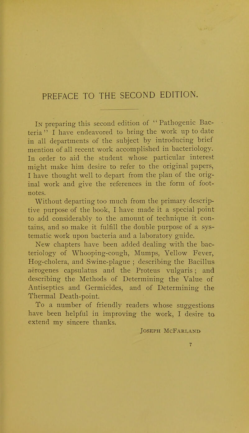 PREFACE TO THE SECOND EDITION. In preparing this second edition of  Pathogenic Bac- teria  I have endeavored to bring the work up to date in all departments of the subject by introducing brief mention of all recent work accomplished in bacteriology. In order to aid the student whose particular interest might make him desire to refer to the original papers, I have thought well to depart from the plan of the orig- inal work and give the references in the form of foot- notes. Without departing too much from the primary descrip- tive purpose of the book, I have made it a special point to add considerably to the amount of technique it con- tains, and so make it fulfill the double purpose of a sys- tematic work upon bacteria and a laboratory guide. New chapters have been added dealing with the bac- teriology of Whooping-cough, Mumps, Yellow Fever, Hog-cholera, and Swine-plague ; describing the Bacillus aerogenes capsulatus and the Proteus vulgaris; and describing the Methods of Determining the Value of Antiseptics and Germicides, and of Determining the Thermal Death-point. To a number of friendly readers whose suggestions have been helpful in improving the work, I desire to extend my sincere thanks. Joseph McFarlani>