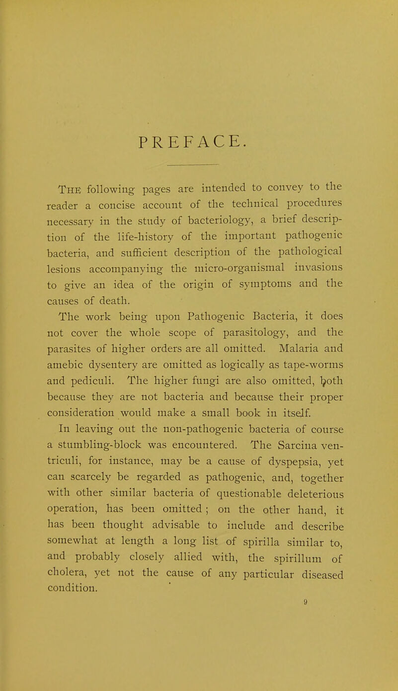 PREFACE. The following pages are intended to convey to the reader a concise account of the technical procedures necessary in the study of bacteriology, a brief descrip- tion of the life-history of the important pathogenic bacteria, and sufficient description of the pathological lesions accompanying the micro-organismal invasions to give an idea of the origin of symptoms and the causes of death. The work being upon Pathogenic Bacteria, it does not cover the whole scope of parasitology, and the parasites of higher orders are all omitted. Malaria and amebic dysentery are omitted as logically as tape-worms and pediculi. The higher fungi are also omitted, Ijotli because they are not bacteria and because their proper consideration would make a small book in itself In leaving out the non-pathogenic bacteria of course a stumbling-block was encountered. The Sarcina ven- triculi, for instance, may be a cause of dyspepsia, yet can scarcely be regarded as pathogenic, and, together with other similar bacteria of questionable deleterious operation, has been omitted ; on the other hand, it has been thought advisable to include and describe somewhat at length a long list of spirilla similar to, and probably closely allied with, the spirillum of cholera, yet not the cause of any particular diseased condition.