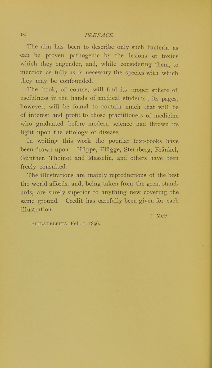 The aim has been to describe only such bacteria as can be proven pathogenic by the lesions or toxins which they engender, and, while considering them, to mention as fully as is necessary the species with which they may be confounded. The book, of course, will find its proper sphere of usefulness in the hands of medical students ; its pages, however, will be found to contain much that will be of interest and profit to those practitioners of medicine who graduated before modern science had thrown its light upon the etiology of disease. In writing this work the popular text-books have been drawn upon. Hiippe, Fliigge, Sternberg, Frankel, Giiiither, Tlioinot and Masselin, and others have been freely consulted. The illustrations are mainly reproductions of the best the world affords, and, being taken from the great stand- ards, are surely superior to anything new covering the same ground. Credit has carefully been given for each illustration. J. McF. Philadelphia, Feb. i, 1896.