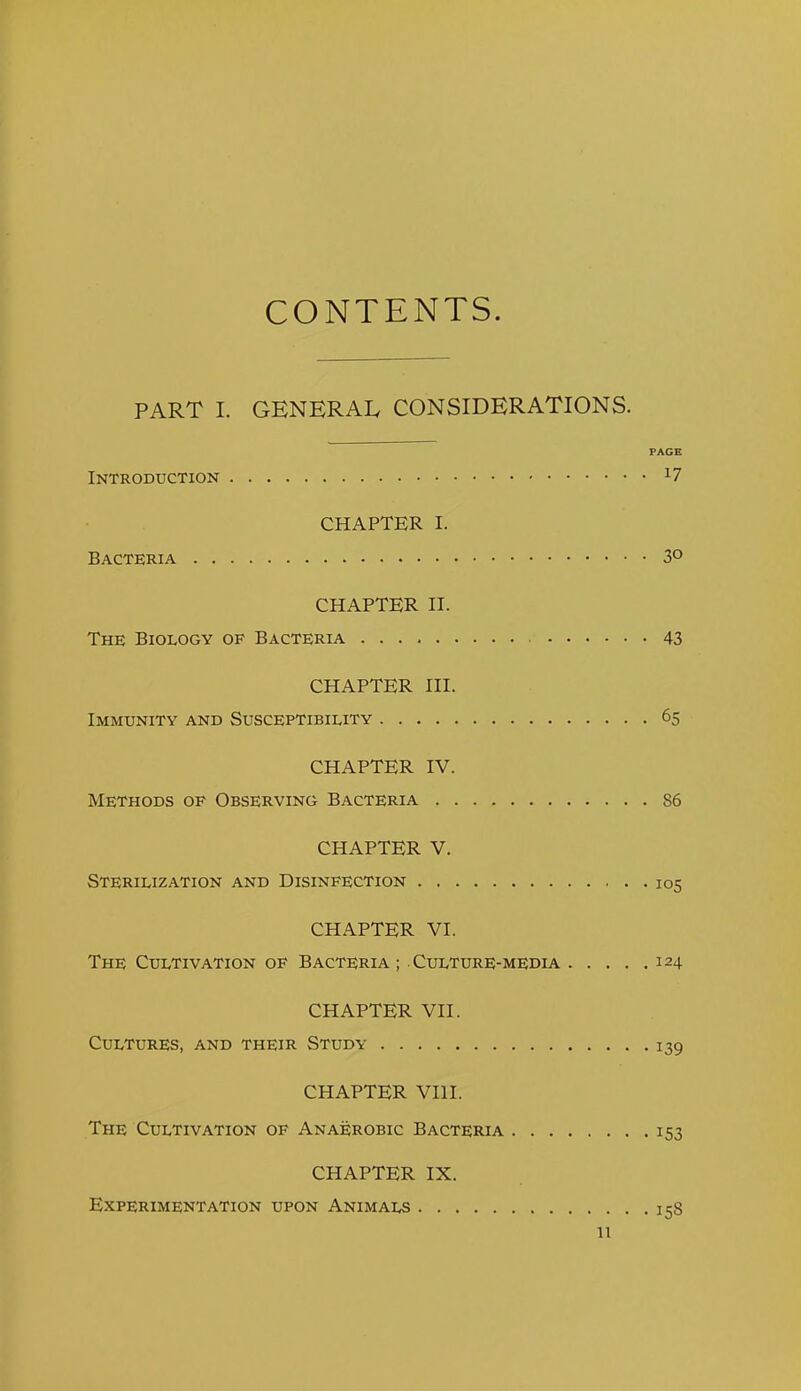 CONTENTS. PART I. GENERAL CONSIDERATIONS. PAGE Introduction ^7 CHAPTER I. Bacteria 3° CHAPTER II. The Biology of Bacteria 43 CHAPTER III. Immunity and Susceptibility 65 CHAPTER IV. Methods of Observing Bacteria 86 CHAPTER V. Sterilization and Disinfection 105 CHAPTER VI. The Cultivation of Bacteria ; Culture-media 124 CHAPTER VII. Cultures, and their Study 139 CHAPTER VIII. The Cultivation of Anaerobic Bacteria 153 CHAPTER IX. Experimentation upon Animals 158