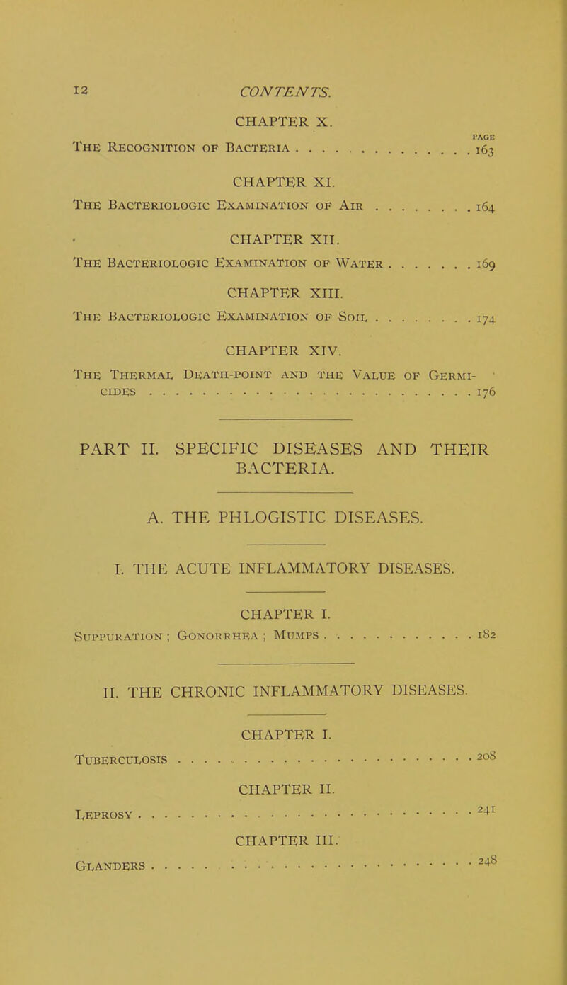 CHAPTER X. The Recognition of Bacteria 163 PACE CHAPTER XI. The Bacteriologic Examination of Air 164 CHAPTER Xn. The Bacteriologic Examination of Water 169 CHAPTER Xni. The Bacteriologic Examination of Soil 174 CHAPTER XIV. The Thermal Death-point and the Value of Germi- cides 176 PART 11. SPECIFIC DISEASES AND THEIR BACTERIA. A. THE PHLOGISTIC DISEASES. 1. THE ACUTE INFLAMMATORY DISEASES. CHAPTER I. vSiiPi'URATioN ; Gonorrhea ; Mumps 182 II. THE CHRONIC INFLAMMATORY DISEASES. CHAPTER I. Tuberculosis 208 CHAPTER II. Leprosy ^-^^ CHAPTER III. Glanders 248