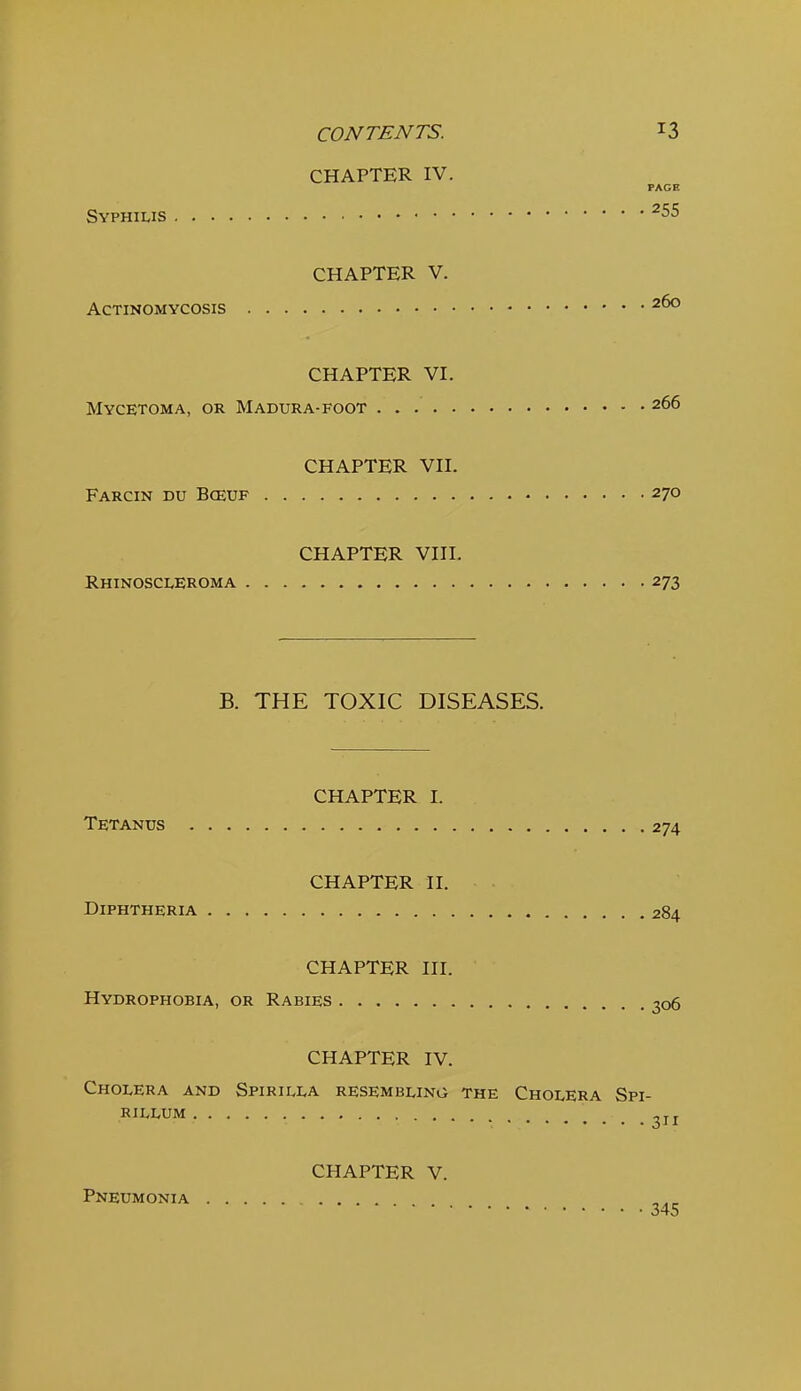 CHAPTER IV. PAGE Syphilis ^55 CHAPTER V. Actinomycosis CHAPTER VI. Mycetoma, or Madura-foot 266 CHAPTER vn. Farcin du Bceuf 270 CHAPTER VIH. Rhinoscleroma 273 B. THE TOXIC DISEASES. CHAPTER I. Tetanus 274 CHAPTER H. Diphtheria 284 CHAPTER HI. Hydrophobia, or Rabies 306 CHAPTER IV. Cholera and Spirilla resembling the Cholera Spi- rillum 211 CHAPTER V. Pneumonia 345