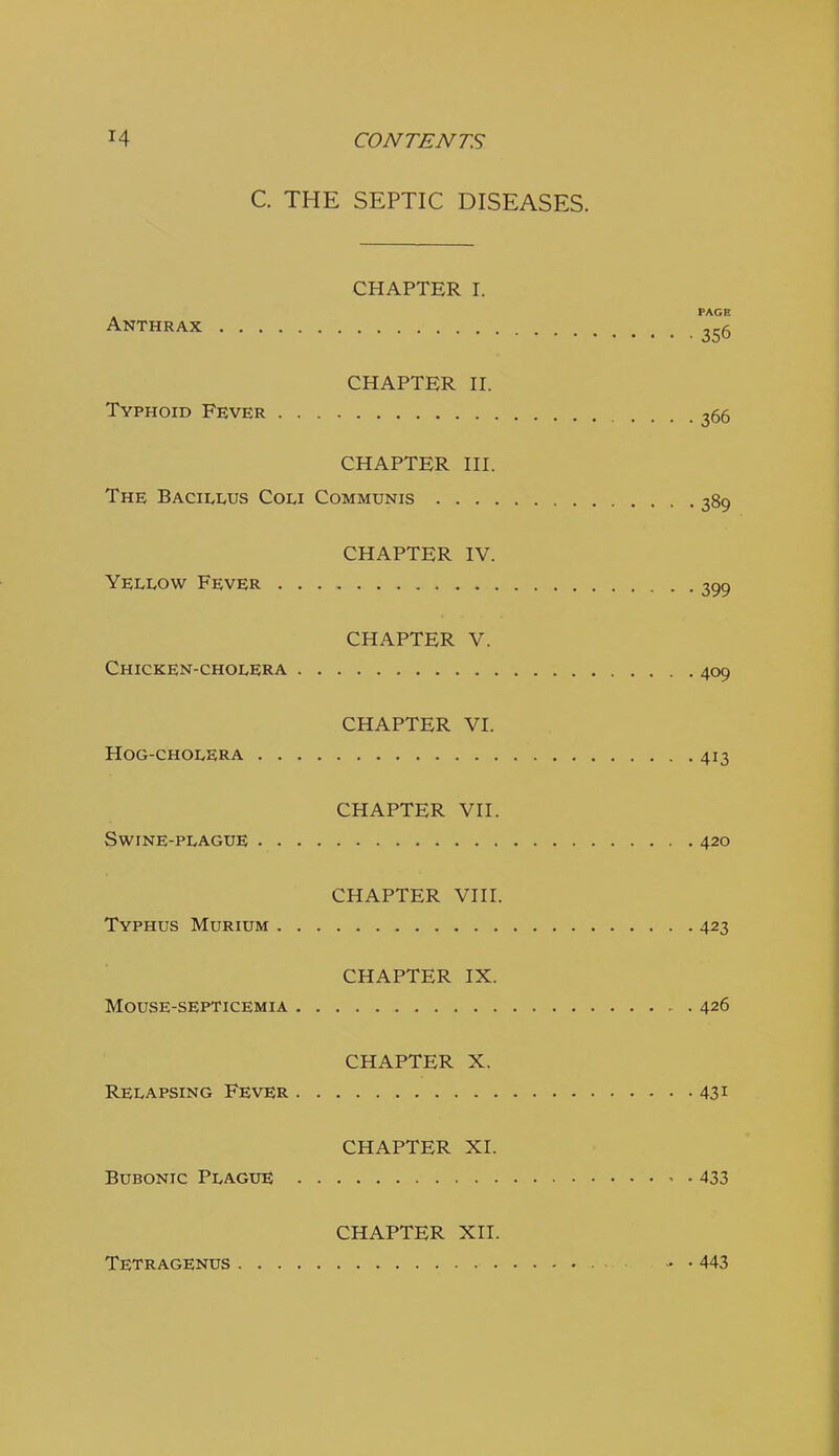 C. THE SEPTIC DISEASES. CHAPTER I. PAGE Anthrax ^56 CHAPTER n. Typhoid Fever 366 CHAPTER HI. The Bacillus Coli Communis 389 CHAPTER IV. Yellow Fever 399 CHAPTER V. Chicken-cholera 409 CHAPTER VI. Hog-cholera 413 CHAPTER VII. Swine-plague 420 CHAPTER VIII. Typhus Murium 423 CHAPTER IX. Mouse-septicemia 426 CHAPTER X. Relapsing Fever 431 CHAPTER XI. Bubonic Plague 433 CHAPTER XII. Tetragenus 443