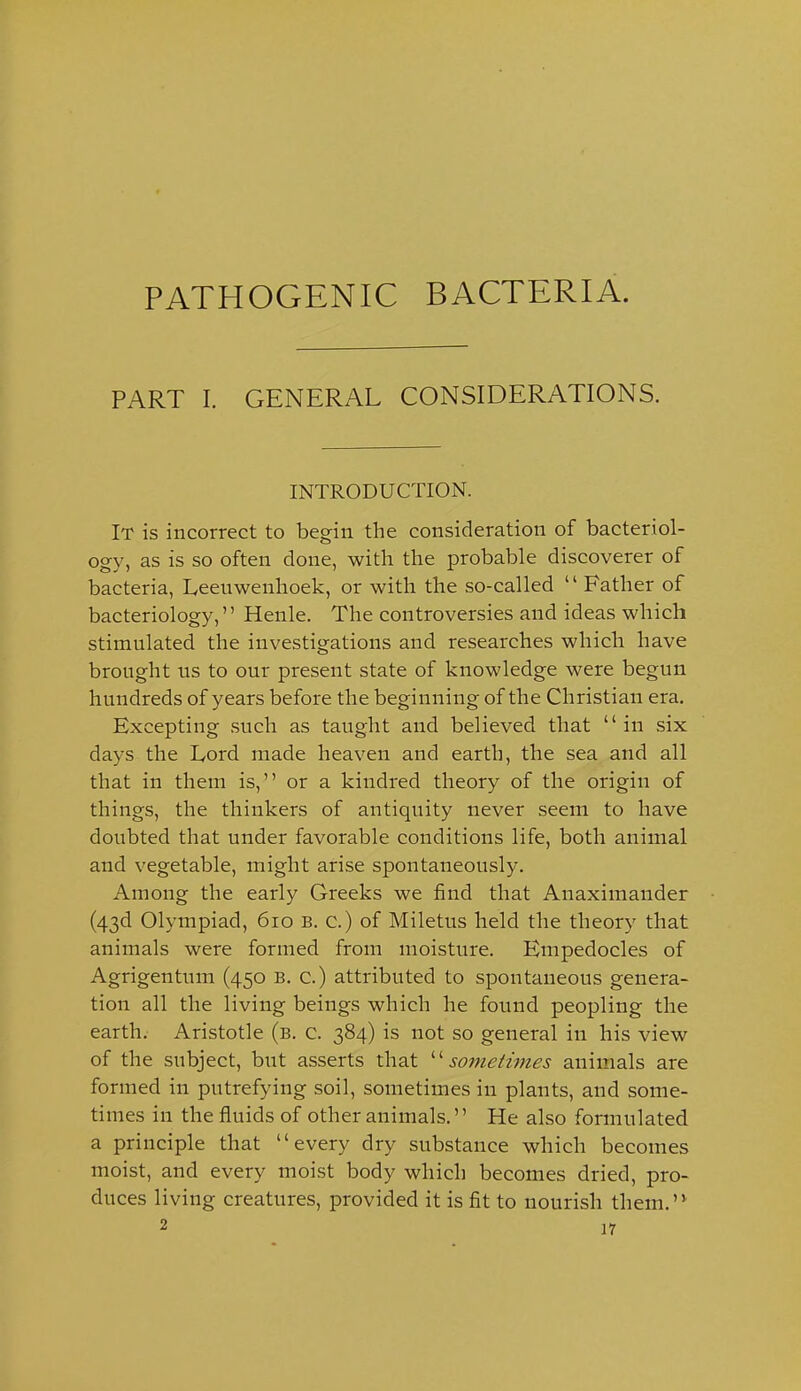 PATHOGENIC BACTERIA. PART I. GENERAL CONSIDERATIONS. INTRODUCTION. It is incorrect to begin the consideration of bacteriol- ogy, as is so often done, with the probable discoverer of bacteria, Leeuwenhoek, or with the so-called Father of bacteriology, Henle. The controversies and ideas which stimulated the investigations and researches which have brought us to our present state of knowledge were begun hundreds of years before the beginning of the Christian era. Excepting such as taught and believed that in six days the Lord made heaven and earth, the sea and all that in them is, or a kindred theory of the origin of things, the thinkers of antiquity never seem to have doubted that under favorable conditions life, both animal and vegetable, might arise spontaneously. Among the early Greeks we find that Anaxiniander (43d Olympiad, 610 b. c.) of Miletus held the theory that animals were formed from moisture. Hmpedocles of Agrigentum (450 B. c.) attributed to spontaneous genera- tion all the living beings which he found peopling the earth. Aristotle (b. c. 384) is not so general in his view of the subject, but asserts that ^''sometimes animals are formed in putrefying soil, sometimes in plants, and some- times in the fluids of other animals. He also formulated a principle that every dry substance which becomes moist, and every moist body which becomes dried, pro- duces living creatures, provided it is fit to nourish them.'*
