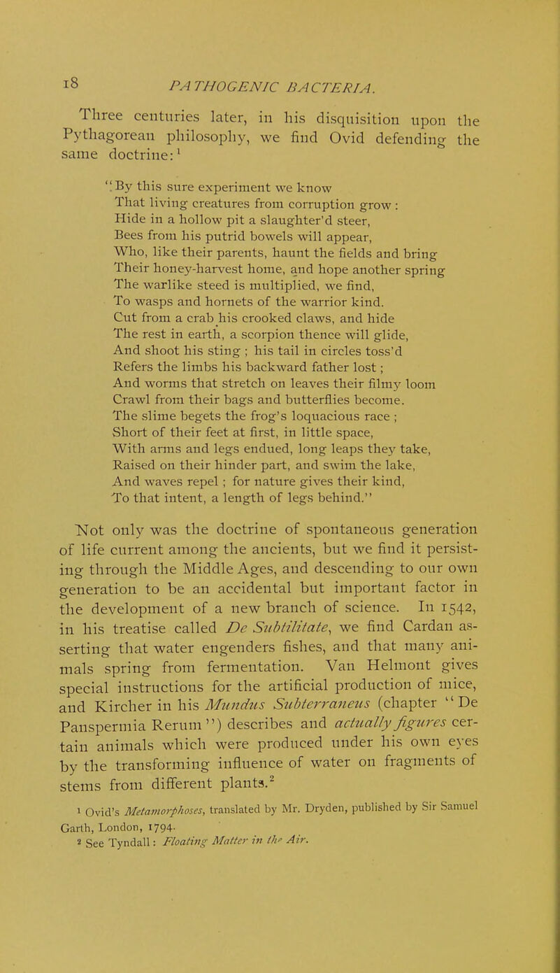 Three centuries later, in his disquisition upon the Pythagorean philoso^Dhy, we find Ovid defending the same doctrine:* 'I By this sure experiment we know That living creatures from corruption grow : Hide in a hollow pit a slaughter'd steer, Bees from his putrid bowels will appear, Who, like their parents, haunt the fields and bring Their honey-harvest home, and hope another spring The warlike steed is multiplied, we find. To wasps and hornets of the warrior kind. Cut from a crab his crooked claws, and hide The rest in earth, a scorpion thence will glide, And shoot his sting ; his tail in circles toss'd Refers the limbs his backward father lost; And worms that stretch on leaves their film}' loom Crawl from their bags and butterflies become. The slime begets the frog's loqiiacious race ; Short of their feet at first, in little space. With arms and legs endued, long leaps the}' take, Raised on their hinder part, and swim the lake, And waves repel ; for nature gives their kind. To that intent, a length of legs behind. Not only was the doctrine of spontaneous generation of life current among the ancients, but we find it persist- ing through the Middle Ages, and descending to our own generation to be an accidental but important factor in the development of a new branch of science. In 1542, in his treatise called Dc Subtiliiate, we find Cardan as- serting that water engenders fishes, and that many ani- mals spring from fermentation. Van Helmont gives special instructions for the artificial production of mice, and Kircher in \ns Mundus Subterraneus (chapter De Panspermia Rerum) describes and actually figtires cer- tain animals which were produced under his own eyes by the transforming influence of water on fragments of stems from different plants.- 1 Ovid's Metamorphoses, translated by Mr. Dryden, published by Sir Samuel Garth, London, 1794- * See Tyndall: Floating Matter in iJf Air.